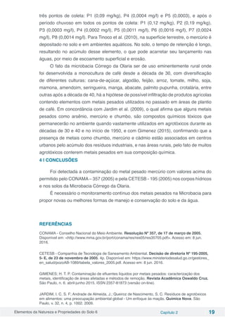 Elementos da Natureza e Propriedades do Solo 6 Capítulo 2 19
três pontos de coleta: P1 (0,09 mg/kg), P4 (0,0004 mg/l) e P5 (0,0003), e após o
período chuvoso em todos os pontos de coleta: P1 (0,12 mg/kg), P2 (0,19 mg/kg),
P3 (0,0003 mg/l), P4 (0,0002 mg/l), P5 (0,0011 mg/l), P6 (0,0016 mg/l), P7 (0,0024
mg/l), P8 (0,0014 mg/l). Para Tinoco et al. (2010), na superfície terrestre, o mercúrio é
depositado no solo e em ambientes aquáticos. No solo, o tempo de retenção é longo,
resultando no acúmulo desse elemento, o que pode acarretar seu lançamento nas
águas, por meio de escoamento superficial e erosão.
O fato da microbacia Córrego da Olaria ser de uso eminentemente rural onde
foi desenvolvida a monocultura de café desde a década de 30, com diversificação
de diferentes culturas: cana-de-açúcar, algodão, feijão, arroz, tomate, milho, soja,
mamona, amendoim, seringueira, manga, abacate, palmito pupunha, crotalária, entre
outras após a década de 40, há a hipótese de possível infiltração de produtos agrícolas
contendo elementos com metais pesados utilizados no passado em áreas de plantio
de café. Em concordância com Jardim et al. (2009), o qual afirma que alguns metais
pesados como arsênio, mercúrio e chumbo, são compostos químicos tóxicos que
permanecerão no ambiente quando vastamente utilizados em agrotóxicos durante as
décadas de 30 e 40 e no início de 1950, e com Gimenez (2015), confirmando que a
presença de metais como chumbo, mercúrio e cádmio estão associados em centros
urbanos pelo acúmulo dos resíduos industriais, e nas áreas rurais, pelo fato de muitos
agrotóxicos conterem metais pesados em sua composição química.
4 | CONCLUSÕES
Foi detectada a contaminação do metal pesado mercúrio com valores acima do
permitido pelo CONAMA – 357 (2005) e pela CETESB - 195 (2005) nos corpos hídricos
e nos solos da Microbacia Córrego da Olaria.
É necessário o monitoramento contínuo dos metais pesados na Microbacia para
propor novas ou melhores formas de manejo e conservação do solo e da água.
REFERÊNCIAS
CONAMA - Conselho Nacional do Meio Ambiente. Resolução Nº 357, de 17 de março de 2005.
Disponível em: <http://www.mma.gov.br/port/conama/res/res05/res35705.pdf>. Acesso em: 8 jun.
2016.
CETESB - Companhia de Tecnologia de Saneamento Ambiental. Decisão de diretoria Nº 195-2005,
5- E, de 23 de novembro de 2005. 4p. Disponível em: https://www.ministeriodesalud.go.cr/gestores_
en_salud/pozoAB-1089/tabela_valores_2005.pdf. Acesso em: 8 jun. 2016.
GIMENES; H. T. P. Contaminação de efluentes líquidos por metais pesados: caracterização dos
metais, identificação de áreas afetadas e métodos de remoção. Revista Acadêmica Oswaldo Cruz.
São Paulo, n. 6. abril-junho 2015. ISSN 2357-81873 (versão on-line).
JARDIM, I. C. S. F; Andrade de Almeida, J.; Queiroz de Nascimento, S. C. Resíduos de agrotóxicos
em alimentos: uma preocupação ambiental global - Um enfoque às maçãs. Química Nova. São
Paulo, v. 32, n. 4, p. 1002. 2009.
 