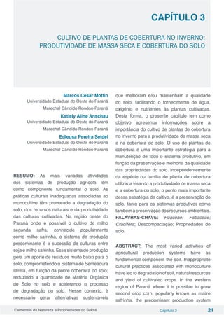 Elementos da Natureza e Propriedades do Solo 6 Capítulo 3 21
Capítulo 3
CULTIVO DE PLANTAS DE COBERTURA NO INVERNO:
PRODUTIVIDADE DE MASSA SECA E COBERTURA DO SOLO
Marcos Cesar Mottin
Universidade Estadual do Oeste do Paraná
Marechal Cândido Rondon-Paraná
Katiely Aline Anschau
Universidade Estadual do Oeste do Paraná
Marechal Cândido Rondon-Paraná
Edleusa Pereira Seidel
Universidade Estadual do Oeste do Paraná
Marechal Cândido Rondon-Paraná
RESUMO: As mais variadas atividades
dos sistemas de produção agrícola têm
como componente fundamental o solo. As
práticas culturais inadequadas associadas ao
monocultivo têm provocado a degradação do
solo, dos recursos naturais e da produtividade
das culturas cultivadas. Na região oeste do
Paraná onde é possível o cultivo de milho
segunda safra, conhecido popularmente
como milho safrinha, o sistema de produção
predominante é a sucessão de culturas entre
soja e milho safrinha. Esse sistema de produção
gera um aporte de resíduos muito baixo para o
solo, comprometendo o Sistema de Semeadura
Direta, em função da pobre cobertura do solo;
reduzindo a quantidade de Matéria Orgânica
do Solo no solo e acelerando o processo
de degradação do solo. Nesse contexto, é
necessário gerar alternativas sustentáveis
que melhoram e/ou mantenham a qualidade
do solo, facilitando o fornecimento de água,
oxigênio e nutrientes ás plantas cultivadas.
Desta forma, o presente capítulo tem como
objetivo apresentar informações sobre a
importância do cultivo de plantas de cobertura
no inverno para a produtividade de massa seca
e na cobertura do solo. O uso de plantas de
cobertura é uma importante estratégia para a
manutenção de todo o sistema produtivo, em
função da preservação e melhoria da qualidade
das propriedades do solo. Independentemente
da espécie ou família de planta de cobertura
utilizada visando a produtividade de massa seca
e a cobertura do solo, o ponto mais importante
dessa estratégia de cultivo, é a preservação do
solo, tanto para os sistemas produtivos como
também a preservação dos recursos ambientais.
PALAVRAS-CHAVE: Poaceae; Fabaceae;
Crucífera; Descompactação; Propriedades do
solo.
ABSTRACT: The most varied activities of
agricultural production systems have as
fundamental component the soil. Inappropriate
cultural practices associated with monoculture
have led to degradation of soil, natural resources
and yield of cultivated crops. In the western
region of Paraná where it is possible to grow
second crop corn, popularly known as maize
safrinha, the predominant production system
 