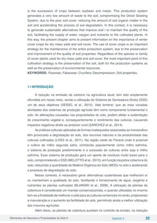 Elementos da Natureza e Propriedades do Solo 6 Capítulo 3 22
is the succession of crops between soybean and maize. This production system
generates a very low amount of waste to the soil, compromising the Direct Seeding
System, due to the poor soil cover; reducing the amount of soil organic matter in the
soil and accelerating the process of soil degradation. In this context, it is necessary
to generate sustainable alternatives that improve and / or maintain the quality of the
soil, facilitating the supply of water, oxygen and nutrients to the cultivated plants. In
this way, the present chapter aims to present information on the importance of winter
cover crops for dry mass yield and soil cover. The use of cover crops is an important
strategy for the maintenance of the entire production system, due to the preservation
and improvement of the quality of soil properties. Regardless of the species or family
of cover plants used for dry mass yield and soil cover, the most important point of this
cultivation strategy is the preservation of the soil, both for the production systems as
well as the preservation of environmental resources.
KEYWORDS: Poaceae; Fabaceae; Crucífera; Decompression; Soil properties.
1 | INTRODUÇÃO
A redução na emissão de carbono na agricultura atual, tem sido amplamente
difundida em nosso meio, sendo a utilização do Sistema de Semeadura Direta (SSD)
um de seus objetivos (SEIDEL et al., 2015). Vale lembrar, que as mais variadas
atividades dos sistemas de produção agrícola têm como componente fundamental o
solo. As alterações causadas nas propriedades do solo, podem afetar a sustentação
do crescimento vegetal e, consequentemente o rendimento das culturas, causando
impactos negativos direto ao produtor rural (SANCHEZ et al., 2014).
As práticas culturais aplicadas de formas inadequadas associadas ao monocultivo
têm provocado a degradação do solo, dos recursos naturais e da produtividade das
culturas cultivadas (LOSS et al., 2011). Na região oeste do Paraná onde é possível
o cultivo de milho segunda safra, conhecido popularmente como milho safrinha,
o sistema de produção predominante é a sucessão de culturas entre soja e milho
safrinha. Esse sistema de produção gera um aporte de resíduos muito baixo para o
solo, comprometendo o SSD (MELOTTO et al., 2013), em função da pobre cobertura do
solo; reduzindo a quantidade de Matéria Orgânica do Solo (MOS) no solo e acelerando
o processo de degradação do solo.
Nesse contexto, é necessário gerar alternativas sustentáveis que melhoram e/
ou mantenham a qualidade do solo, facilitando o fornecimento de água, oxigênio e
nutrientes ás plantas cultivadas (BLAINSKI et al., 2008). A utilização de plantas de
cobertura é considerada um manejo conservacionista, e quando utilizadas no inverno
tem-se a finalidade de melhorar o solo para as culturas comerciais no verão, propiciando
a manutenção e o aumento da fertilidade do solo, permitindo ainda a melhor utilização
dos insumos agrícolas.
Além disso, as plantas de cobertura auxiliam no controle da erosão, na redução
 