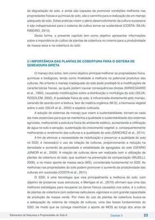 Elementos da Natureza e Propriedades do Solo 6 Capítulo 3 23
da degradação do solo, e ainda são capazes de promover condições melhores nas
propriedades físicas e químicas do solo, são o caminho para a realização de um manejo
adequado do solo. Estas práticas visam o pleno desenvolvimento da cultura sucessora
e são indispensáveis para o sistema de cultivo tornar-se sustentável (COSTA; SILVA;
RIBEIRO, 2013).
Desta forma, o presente capítulo tem como objetivo apresentar informações
sobre a importância do cultivo de plantas de cobertura no inverno para a produtividade
de massa seca e na cobertura do solo.
2 | IMPORTÂNCIA DAS PLANTAS DE COBERTURA PARA O SISTEMA DE
SEMEADURA DIRETA
O manejo dos solos, tem como objetivo principal melhorar as propriedades física,
químicas e biológicas, tendo como finalidade a melhoria no potencial produtivo das
culturas. No entanto o manejo inadequado do solo pode predispô-lo a modificações de
características físicas, as quais podem causar consequências diretas (KIRKEGAARD
et al., 1993), causando modificações sobre a distribuição e morfologia do solo (SILVA;
ROSOLEM, 2002). A qualidade física do solo, é influenciada diretamente pelo manejo,
variando de acordo com a textura, teor de matéria orgânica (M.O), a biomassa vegetal
sobre o solo (SILVA et al., 2005) e espécie cultivada.
A adoção de sistemas de manejo que visem à sustentabilidade, tornam-se cada
dia mais essenciais para que se mantenha a qualidade e sustentabilidade dos sistemas
agrícolas, melhorando a estrutura física do ambiente edáfico, aumentando a infiltração
de água no solo e aeração, sustentação do crescimento vegetal; e, consequentemente
melhorando o rendimento das culturas e a qualidade do solo (SANCHEZ et al., 2014).
A fim de eliminar a necessidade de mobilização e preservar a qualidade do solo
no SSD, é necessário o uso da rotação de culturas, proporcionando a redução na
densidade e aumento da porosidade e estabilidade de agregados do solo (GENRO
JUNIOR et al., 2009). A rotação de culturas deve ser realizada com a utilização de
plantas de cobertura do solo, que auxiliam na prevenção da compactação (MUZILLI,
2006), e no maior aporte de massa seca (MS), considerada fundamental no SSD. As
melhorias nas propriedades do solo podem promover o aumento da produtividade das
culturas em sucessão (COSTA et al., 2011).
O SSD, é uma tecnologia que visa principalmente a melhoria do solo, com
objetivo de preservar suas estruturas; e Mentges et al., (2010) afirmam que uma das
melhores estratégias para recuperar os danos físicos causados nos solos, é o cultivo
de plantas de cobertura com sistemas radiculares vigorosos e com grande capacidade
de produção de massa verde. Por meio do uso de plantas de cobertura busca-se
a adequação do sistema de rotação de culturas, uma das bases fundamentais do
SSD, de modo que se consiga maximizar o aporte de MOS ao longo dos anos de
 