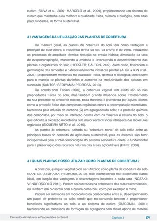 Elementos da Natureza e Propriedades do Solo 6 Capítulo 3 24
cultivo (SILVA et al., 2007; MARCELO et al., 2009), proporcionando um sistema de
cultivo que mantenha e/ou melhore a qualidade física, química e biológica, com altas
produtividades, de forma sustentável.
3 | VANTAGENS DA UTILIZAÇÃO DAS PLANTAS DE COBERTURA
De maneira geral, as plantas de cobertura do solo têm como vantagem a
proteção do solo contra a incidência direta do sol, da chuva e do vento, reduzindo
os processos de amplitude térmica; redução na erosão hídrica; diminuição da taxa
de evapotranspiração, mantendo a umidade e favorecendo o desenvolvimento das
plantas e organismos do solo (HECKLER; SALTON, 2002). Além disso, favorecem a
germinação das sementes e o desenvolvimento inicial das plantas (ARGENTON et al.,
2005); proporcionam melhorias na qualidade física, química e biológica; contribuem
para o manejo de plantas daninhas e aumento da produtividade das culturas em
sucessão (SANTOS; SEDIYAMA; PEDROSA, 2013).
De acordo com Fabian (2009), a cobertura vegetal tem efeito não só nas
propriedades físicas do solo, mas também grande influência sobre fracionamento
da MO presente no ambiente edáfico. Essa melhoria é promovida por alguns fatores
como a proteção física dos compostos orgânicos contra a decomposição microbiana,
favorecida pela oclusão do carbono (C) em agregados do solo; e a proteção química
dos compostos, por meio da interação destes com os minerais e cátions do solo, o
que dificulta a oxidação microbiana pela maior recalcitrância intrínseca das moléculas
orgânicas (SIQUEIRA NETO et al., 2010).
As plantas de cobertura, palhada ou “cobertura morta” do solo estão entre as
principais bases do conceito de agricultura sustentável, pois as mesmas são fator
indispensável para a total consolidação do sistema semeadura direta, e fundamental
para a preservação dos recursos naturais das áreas agricultáveis (DINIZ, 2006).
4 | QUAIS PLANTAS POSSO UTILIZAR COMO PLANTAS DE COBERTURA?
A princípio, qualquer vegetal pode ser utilizado como planta de cobertura do solo
(SANTOS; SEDIYAMA; PEDROSA, 2013). Isso ocorre devido não existir uma planta
ideal, em função das vantagens e desvantagens inerentes a cada uma (NOZAKI;
VENDRÚSCOLO, 2010). Podem ser cultivadas na entressafra das culturas comerciais,
ou também em consorcio com a cultura comercial, como por exemplo o milho.
Podem ser cultivadas em monocultivo ou consorciadas entre si, desempenhando
um papel de protetoras do solo; sendo que no consorcio tendem a proporcionar
benefícios significativos ao solo, e ao sistema de cultivo (GIACOMINI, 2004);
favorecendo os processos de formação de agregados pelo maior aporte de matéria
 