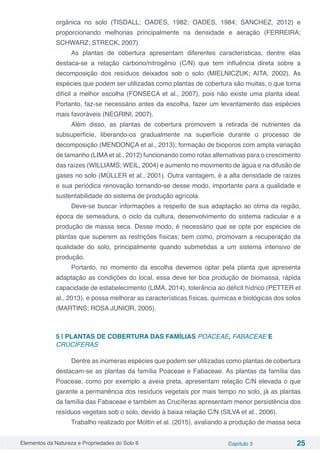 Elementos da Natureza e Propriedades do Solo 6 Capítulo 3 25
orgânica no solo (TISDALL; OADES, 1982; OADES, 1984; SANCHEZ, 2012) e
proporcionando melhorias principalmente na densidade e aeração (FERREIRA;
SCHWARZ; STRECK, 2007).
As plantas de cobertura apresentam diferentes características, dentre elas
destaca-se a relação carbono/nitrogênio (C/N) que tem influência direta sobre a
decomposição dos resíduos deixados sob o solo (MIELNICZUK; AITA, 2002). As
espécies que podem ser utilizadas como plantas de cobertura são muitas, o que torna
difícil a melhor escolha (FONSECA et al., 2007), pois não existe uma planta ideal.
Portanto, faz-se necessário antes da escolha, fazer um levantamento das espécies
mais favoráveis (NEGRINI, 2007).
Além disso, as plantas de cobertura promovem a retirada de nutrientes da
subsuperfície, liberando-os gradualmente na superfície durante o processo de
decomposição (MENDONÇA et al., 2013); formação de bioporos com ampla variação
de tamanho (LIMAet al., 2012) funcionando como rotas alternativas para o crescimento
das raízes (WILLIAMS; WEIL, 2004) e aumento no movimento de água e na difusão de
gases no solo (MÜLLER et al., 2001). Outra vantagem, é a alta densidade de raízes
e sua periódica renovação tornando-se desse modo, importante para a qualidade e
sustentabilidade do sistema de produção agrícola.
Deve-se buscar informações a respeito de sua adaptação ao clima da região,
época de semeadura, o ciclo da cultura, desenvolvimento do sistema radicular e a
produção de massa seca. Desse modo, é necessário que se opte por espécies de
plantas que superem as restrições físicas; bem como, promovam a recuperação da
qualidade do solo, principalmente quando submetidas a um sistema intensivo de
produção.
Portanto, no momento da escolha devemos optar pela planta que apresenta
adaptação as condições do local, essa deve ter boa produção de biomassa, rápida
capacidade de estabelecimento (LIMA, 2014), tolerância ao déficit hídrico (PETTER et
al., 2013), e possa melhorar as características físicas, químicas e biológicas dos solos
(MARTINS; ROSA JUNIOR, 2005).
5 | PLANTAS DE COBERTURA DAS FAMÍLIAS POACEAE, FABACEAE E
CRUCÍFERAS
Dentre as inúmeras espécies que podem ser utilizadas como plantas de cobertura
destacam-se as plantas da família Poaceae e Fabaceae. As plantas da família das
Poaceae, como por exemplo a aveia preta, apresentam relação C/N elevada o que
garante a permanência dos resíduos vegetais por mais tempo no solo, já as plantas
da família das Fabaceae e também as Crucíferas apresentam menor persistência dos
resíduos vegetais sob o solo, devido à baixa relação C/N (SILVA et al., 2006).
Trabalho realizado por Mottin et al. (2015), avaliando a produção de massa seca
 