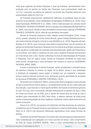Elementos da Natureza e Propriedades do Solo 6 Capítulo 3 26
entre duas espécies da família Fabaceae e duas da Poaceae, demonstraram maior
produção para as plantas da família das Fabaceae, com produtividade média de
4,4 t ha-1
; enquanto, as plantas de cobertura da família das Poaceae obtiveram uma
produtividade média de 3.04 t ha-1
.
As Poaceae proporcionam rapidamente melhorias na qualidade física do solo;
aumento na porosidade, maior estabilidade de agregados (KONDO et al., 2012), maior
descompactação (ROSOLEM et al., 2002), melhor reestruturação da camada arável
(FERREIRA; TAVARES; FERREIRA, 2010) e redução na erodibilidade (BLANCHART et
al., 2004). Isso ocorre, devido a maior densidade e comprimento radicular (FERREIRA;
TAVARES; FERREIRA, 2010), além de sua periódica renovação.
Devido as Poaceae possuírem maior relação carbono/nitrogênio (C/N), muitas
vezes, quando utilizadas de forma monocultivada, geram indisponibilidade parcial ou
até mesmo total de nitrogênio mineral no solo (KONDO et al., 2012). Segundo afirmam
Boddey et al. (2010), para minimizar esse efeito é possível fazer uso do consórcio de
plantas da família das Poaceae e Fabaceae e/ou Crucíferas que tendem a proporcionar
maior equilíbrio na liberação de nutrientes pela decomposição rápida das Fabaceae e/
ou Crucíferas, sem afetar a cobertura do solo, pois a espécie Poaceae permanecerá
por mais tempo sob o solo, devido a diferença na taxa de decomposição de Poaceae
e Fabaceae, mas em alguns casos, devido as flutuações climáticas de cada local
pode ocorrer divergências e essa afirmação nem sempre se observar (KLIEMANN;
SILVEIRA, BRAZ, 2006).
A aveia é pertencente à família Poaceae, sendo considerada a principal planta
de cobertura utilizada no inverno na região sul do Brasil, devido a sua rusticidade
e facilidade de adaptação nessa região, e também por ser resistente a doenças,
possuir sistema radicular profundo e por apresentar grande quantidade de produção
de biomassa (FONTANELI; SANTOS; FONTANELI, 2012).
De acordo com Ferolla et al. (2007), a aveia preta (Avena strigosa) é mais cultivada
do que a aveia branca (Avena sativa L.), principalmente devido ao seu maior potencial
de produção, o que favorece o maior aporte de MOS, otimizando os benefícios gerados
ao solo. Por isso, ela é comumente utilizada antecedendo os plantios de soja e milho
em áreas que fazem uso do SSD, pois o aporte de massa seca da aveia ao solo é
benéfico para manutenção do SSD. Além disso, o sistema radicular da aveia preta
auxilia na descompactação de solos argilosos, facilitando o pleno desenvolvimento da
cultura sucessora.
Souza et al. (2013), em estudos com diferentes famílias de plantas de cobertura,
constataram que as Poaceae foram as que obtiveram a maior produtividade; enquanto
Ziech et al. (2015) não obtiveram diferenças significativas entre essas famílias de
plantas.
As plantas da família Fabaceae e Crucíferas são caracterizadas por apresentarem
maior estabilização dos agregados em menor período de tempo, maior comprimento
de hifas de fungos (HAYNES; BEARE, 1997) e maior produtividade de biomassa
 
