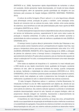 Elementos da Natureza e Propriedades do Solo 6 Capítulo 3 27
(MATHEIS et al., 2006). Apresentam rápida disponibilidade de nutrientes a cultura
em sucessão, devido apresentar rápida decomposição, em função da baixa relação
carbono/nitrogênio; além de apresentar grande quantidade de nitrogênio em sua
biomassa pelo processo de fixação biológica (SANTOS; SEDIYAMA; PEDROSA,
2013).
A cultura da ervilha forrageira (Pisum sativum L.) é uma leguminosa utilizada
para alimentação animal, produção de grãos; e também, como adubação verde.
Quando em consorcio com as culturas de aveia, nabo, centeio, entre outras plantas
de cobertura, seus benefícios ao solo são potencializados pelo maior aporte de MOS
e nitrogênio (SANTOS et al., 2012).
Ocultivodestaplantaécapazdereduziradependênciadasculturassubsequentes
em termos de fertilizantes químicos, especialmente N, bem como reduz custos de
produção e impactos ambientais. O cultivo da ervilha pode também aumentar a
produtividade da cultura sucessora, além de melhorar a qualidade do solo (GAZOLA;
CAVARIANI, 2011).
O tremoço branco (Lupirus albus) é pertencente à família das Fabaceae e seu
uso como adubo verde é bastante comum, principalmente em regiões mais frias, isso
porque a temperatura ótima para seu pleno desenvolvimento varia entre 10 e 14ºC
(ALMEIDA; BRANDÃO, ROSSETO, 2014). Segundo George et al. (2006), a utilização
de plantas de cobertura como o tremoço branco e braquiárias favorece o melhor
aproveitamento de fosforo (P) pela cultura sucessora, pois as mesmas são capazes de
reduzir a adsorção de P no solo, e consequentemente favorecem uma maior absorção
de P orgânico.
Entre todas as espécies de braquiárias a U. ruziziensis é a mais indicada para
o SSD devido ao seu rápido crescimento inicial, qualidade da forragem, excelente
cobertura do solo, além de apresentar facilidade de manejo, quando comparada
às demais, facilitando a implantação da cultura sucessora (CECCON et al., 2013;
CHIODEROLI, 2010). A Urochloa ruziziensis pode ser utilizada como planta no outono,
mesmo sendo mais adaptada ao verão e proporciona boa formação de palhada,
melhorando a qualidade do solo e o desenvolvimento das culturas sucessoras.
O nabo forrageiro (Raphanus sativus L.) pertence à família Brassicacea, foi
introduzido no Brasil no ano de 1980, basicamente com objetivo de, através de sua
biomassa vegetal, ser fonte de matéria orgânica do solo (MOS), e até hoje é utilizado
como planta de cobertura. Seu sistema radicular agressivo e profundo é considerado
excelente descompactador natural do solo, fazendo um preparo biológico, além de
proporcionar elevada ciclagem de nutrientes, favorecendo o desenvolvimento da
cultura sucessora (MUZILLI, 2002; CRUSCIOL et al., 2005).
A importância do nabo forrageiro aumentou ao longo dos anos, principalmente
devido a sua capacidade de recuperação da fertilidade do solo e melhorias na estrutura
e na estabilidade de agregados. Essa planta de cobertura é também uma alternativa na
descompactação do solo, pois seu sistema radicular pivotante se desenvolve mesmo
 
