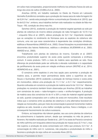 Elementos da Natureza e Propriedades do Solo 6 Capítulo 3 28
em solos mais compactados, proporcionando melhoria nos atributos físicos do solo ao
longo dos anos de cultivo (CUBILLA et al., 2002).
Anschau (2018), em trabalho realizado no Oeste do Paraná em Latossolo
Vermelho Eutroférrico constatou que a produção de massa seca do nabo-forrageiro foi
de 6,24 t ha-1
, sendo esta produção inferior a encontrada por Doneda et al. (2012), que
foi de 8,3 t ha-1
; embora, seus trabalhos tenham sido realizados na cidade de Não-me-
Toque - RS, condição de clima mais frio.
Sanchez (2012), avaliando a produção de material vegetal aportado ao solo por
plantas de cobertura de inverno obteve produção de nabo forrageiro de 12,73 t ha-
1
; enquanto Silva et al. (2007), obteve produção de 5,8 t ha-1
. Importante ressaltar
que as variações no rendimento de fitomassa para as espécies de cobertura são
comuns, uma vez que essa característica é dependente das condições climáticas,
edáficas e fitossanitárias (AMADO et al., 2002). Essas flutuações na produtividade são
decorrentes dos fatores fitotécnicos, edáficos e climáticos (KLIEMANN et al., 2003;
AMADO et al., 2002).
Trabalhando com plantas de cobertura de inverno, Carvalho et al. (2007)
encontrou produtividade superior da aveia preta quando comparada a ervilhaca
comum. A aveia produziu 132% a mais de matéria seca aportada ao solo. Essa
diferença de produtividade pode ser atribuída à elevada rusticidade e à capacidade
de perfilhamento da aveia preta em relação ervilhaca comum (WUTKE et al., 2014;
HEINRICHS et al., 2001).
O consórcio entre espécies é uma boa opção para aumentar a produção de
matéria seca, e permite maior permanência desta sobre a superfície do solo.
Souza e Guimarães (2013) avaliando a produção de tremoço branco e aveia preta
em monocultivo, obteve uma produção de 11,1 t ha-1
, e 9,1 t ha-1
respectivamente.
Quando cultivadas em consórcio a produção de matéria seca foi de 13,3 t ha-1
. Maiores
produções no consórcio também foram observadas por Anschau (2018) ao trabalhar
com consórcios de aveia + nabo-forrageiro e aveia + ervilha-forrageira. A produção
de matéria seca dos consórcios foi de 41 e 35% a mais de material vegetal aportado
ao solo, quando comparados com o cultivo de aveia em monocultivo. Este resultado
indica que o consórcio entre as plantas de cobertura é uma alternativa favorável em
relação ao monocultivo, pois por meio da consorciação é possível incrementar matéria
orgânica ao solo, levando a uma melhor condição química, física e biológica, e um
consequente favorecimento da cultura sucessora.
Embora, as braquiárias não toleram geadas, seu uso como plantas de cobertura
de outono/inverno é bastante comum, desde que semeadas no mês de janeiro e
fevereiro. No trabalho realizado por Seidel et al., (2017) no oeste do Paraná o consórcio
de milho safrinha com braquiária obteve boa produção de massa seca (2,7 t ha-1
), mas
não superou a produção de aveia consorciada com milho que produziu 3,3 t ha-1
. A
consorciação do milho com U. ruziziensis, não prejudica a produtividade do milho e
favorece a produção da soja cultiva em sucessão Alves (2013).
 