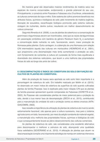 Elementos da Natureza e Propriedades do Solo 6 Capítulo 3 29
De maneira geral são observados maiores rendimentos de matéria seca nas
espécies de inverno consorciadas, evidenciando o grande potencial do seu uso.
Principalmente, o consórcio entre Poaceae e Fabaceae e/ou Crucíferas, antecedendo
as culturas comerciais de soja e milho. Este sistema de cultivo promove benefícios nos
atributos físicos, químicos e biológicos do solo; pelo incremento de matéria orgânica,
liberação de exsudatos, escarificação biológica promovido pelo sistema radicular,
ciclagem de nutrientes, dentre outros; resultando em melhor desenvolvimento da
cultura comercial.
Segundo Almeida et al. (2008), o uso de plantas de cobertura e a consorciação de
gramíneas e leguminosas devem ser incentivados, visto que as raízes de leguminosas
em associação simbiótica com bactéria do gênero Rizobium fixam N2
e aumentam
a concentração deste nutriente no solo, favorecendo, assim, maior produção de
fitomassa pelas plantas. Outra vantagem, é a obtenção de uma fitomassa com relação
C/N intermediária àquela das culturas em monocultivo (HEINRICHS et al., 2001);
que proporciona uma decomposição mais lenta aumentando a proteção ao solo,
com fornecimento de nutrientes à cultura em sucessão de forma mais equilibrada e
diversidade dos sistemas radiculares, que levam a uma melhoria das propriedades
físicas do solo ao longo dos anos de cultivo.
6 | DESCOMPACTAÇÃO E ÍNDICE DE COBERTURA DO SOLO EM FUNÇÃO DO
CULTIVO DE PLANTAS DE COBERTURA:
Além da produção de massa seca aportada ao solo outro fator importante é a
porcentagem de cobertura do solo. Em trabalho realizado por Mottin et al. (2015),
foi observado um maior índice de cobertura da superfície do solo quando cultivadas
plantas da família Poaceae. Isso é explicado pela maior relação C/N que as plantas
da família poaceae apresentam quando comparadas às Fabaceae (CERETTA et al.,
2002). As Poaceae são consideradas plantas de maior potencial para a proteção do
solo, devido a sua menor taxa de decomposição (ZIECH et al., 2015), contribuindo
para a manutenção da umidade do solo e proteção contra os efeitos erosivos (AITA;
GIACOMINI, 2003).
Isso ressalta a importância da utilização de plantas de cobertura de inverno sendo
extremamente favorável, não apenas para a cultura sucessora, mas para o sistema
agrícola como um todo, favorecendo, por meio da adição constante de material vegetal,
a manutenção e/ou melhoria das propriedades físicas, químicas e biológicas do solo
e que consequentemente levará ao pleno desenvolvimento das culturas comerciais.
As plantas de cobertura do solo, são consideradas uma excelente alternativa
para descompactar e melhorar a estrutura do solo, alcançando uma qualidade
física satisfatória (SEVERIANO et al., 2010). A utilização de plantas que atuam na
descompactação compõe uma importante estratégia de manejo em sistemas intensivos
 