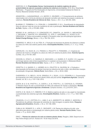 Elementos da Natureza e Propriedades do Solo 6 Capítulo 3 31
ANSCHAU, K. A. Propriedades físicas, fracionamento da matéria orgânica do solo e
produtividade da soja em sucessão a plantas de cobertura no inverno. 2018. 83 p. Dissertação
(Mestrado) – Programa de Pós-Graduação em Agronomia, Universidade Estadual do Oeste do
Paraná, Marechal Cândido Rondon, 2018.
ARGENTON, J.; ALBUQUERQUE, J. A.; BAYER, C.; WILDNER, L. P. Comportamento de atributos
relacionados com a forma da estrutura de latossolo vermelho sob sistemas de preparo e plantas de
cobertura. Revista Brasileira de Ciência do Solo, Viçosa, v. 29, n. 3, p. 425-435, 2005.
BLAINSKI, É.; TORMENA, C. A.; FIDALSKI, J.; GUIMARÃES, R. M. L. Quantificação da degradação
física do solo por meio da curva de resistência do solo à penetração. Revista Brasileira de Ciência
do Solo, Viçosa, v, 32, p. 975-983, 2008.
BODDEY, R. M.; JANTALIA, C. P.; CONCEIÇÃO, P.C.; ZANATTA, J.A.; BAYER, C.; MIELNICZUK,
J.; DIECKOW, J.; SANTOS, H.P.; DENARDIN, J.E.; AITA, C.; GIACOMINI, S.J.; ALVES, B.J.R.;
URQUIAGA, S. Carbon accumulation at depth in Ferralsols under zero-till subtropical agriculture.
Global Change Biology, Illinois, v. 16, p. 784-795, 2010.
CAMARGO, R., MELO, H. B. de; PIZA, R. J. Produção de biomassa de plantas de cobertura e efeitos
na cultura do milho sob sistema plantio direto. Enciclopédia Biosfera, Goiânia, v.7, n. 12, p. 76-80,
2011.
CARVALHO, I. Q.; SILVA, M. J. S.; PISSAIA, A.; PAULETTI, V.; POSSAMAI, J. C. Espécies de
cobertura de inverno e nitrogênio na cultura do milho em sistema de plantio direto. Scientia Agraria,
Curitiba, v.8, p.179‑184, 2007.
CECCON, G.; STAUT, L. A.; SAGRILO, E.; MACHADO, L. A.; NUNES, D. P.; ALVES, V. B. Legumes
and forage species sole orintercroppedwithcorn in soybean-cornsuccession in MidwesternBrazil.
Revista Brasileira de Ciência do Solo, Viçosa, v. 37, n. 1: 204-212, 2013.
CERETTA, C. A.; BASSO, C. J.; HERBES, M. G.; POLETTO, N.; SILVEIRA, M. J. Produção e
decomposição de fitomassa de plantas invernais de cobertura de solo e milho, sob diferentes manejos
da adubação nitrogenada. Ciência Rural, Santa Maria, v. 32, p. 49-54, 2002.
CHIODEROLI, C. A.; MELO, L. M. M.; GRIGOLLI, P. J.; SILVA, J. O. R.; CESARIN, A. L. Consorciação
de braquiárias com milho outonal em plantio direto sob pivô central. Engenharia Agrícola. Campina
Grande, vol. 30, n. 6, p. 1101-1109. 2010.
COSTA, M. S. S. M.; PIVETTA, L. A.; COSTA, L. A. M.; PIVETTA, L. G.; CASTOLDI, G.; STEINER,
F. Atributos físicos do solo e produtividade do milho sob sistemas de manejo e adubações. Revista
Brasileira de Engenharia Agrícola e Ambiental, Campina Grande, v.15, p.810-815, 2011.
COSTA, E. M.; SILVA, H. F.; RIBEIRO, P. R. A. Matéria orgânica do solo e o seu papel na manutenção
e produtividade dos sistemas agrícolas. Enciclopédia Biosfera, Goiânia, v. 9, n. 17, p. 1842-1860,
2013.
CRUSCIOL, C. A. C.; COTTICA, R. L.; LIMA, E. do V.; ANDREOTTI, M.; MORO, E.; MARCON, E.
Persistência de palhada e liberação de nutrientes do nabo-forrageiro no plantio direto. Pesquisa
Agropecuária Brasileira, Brasília, v. 40, p. 161-168, 2005.
CUBILLA, M.; REINERT, D. J.; AITA, C.; REICHERT, J. M. Plantas de cobertura do solo: uma
alternativa para aliviar a compactação em sistema plantio direto. Revista Plantio Direto, Passo
Fundo, v. 71, p. 29-32, 2002.
DINIZ, L. Plantas de cobertura do solo no sistema plantio direto. Reaghro, 2006. Disponível em:
http://www.rehagro.com.br/. Acesso em: 18 de março de 2018.
 