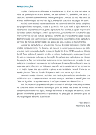 APRESENTAÇÃO
A obra “Elementos da Natureza e Propriedades do Solo” aborda uma série de
livros de publicação da Atena Editora, em seu volume VI, apresenta, em seus 22
capítulos, os novos conhecimentos tecnológicos para Ciências do solo nas áreas de
manejo e conservação do solo e da água, manejo de culturas e educação em solos.
O solo é um recurso natural abundante na superfície terrestre, sendo composto
por propriedades biológicas, físicas e químicas. Por outro lado, a água também é
essencial os organismos vivos e, para a agricultura. Nas plantas, a água é responsável
por todo o sistema fisiológico. Ambos os elementos, juntamente com os nutrientes são
imprescindíveis para os cultivos agrícolas, portanto, os avanços tecnológicos na área
das Ciências do solo são necessários para assegurar a sustentabilidade da agricultura,
por meio do manejo, conservação e da gestão do solo, da água e dos nutrientes.
Apesar da agricultura ser uma ciência milenar diversas técnicas de manejo são
criadas constantemente. No tocante, ao manejo e conservação da água e do solo,
uma das maiores descobertas foi o sistema de plantio direto (SPD), criado na década
de 80. Esse sistema é baseado em três princípios fundamentais: o não revolvimento
do solo, a rotação de culturas e a formação de palhada por meio do uso de plantas
de cobertura. Tais conhecimentos, juntamente com a descoberta da correção do solo
(calagem) propiciaram o avanço da agricultura para áreas no Bioma Cerrado, que na
sua maior parte é formado por Latossolo, que são solos caracterizados por apresentar
o pH ácido, baixa teor de matéria orgânica e de fertilidade natural. Portanto, as
tecnologias das Ciências do solo têm gerado melhorias para a agricultura.
Aos autores dos diversos capítulos, pela dedicação e esforços sem limites, que
viabilizaram esta obra que retrata os recentes avanços científicos e tecnológicos nas
Ciências Agrárias, os agradecimentos dos Organizadores e da Atena Editora.
Por fim, esperamos que este livro possa colaborar e instigar mais pesquisadores
na constante busca de novas tecnologias para as áreas nas áreas de manejo e
conservação do solo e da água, manejo de culturas e educação em solos e, assim,
garantir incremento quantitativos e qualitativos na produção de alimentos para as
futuras gerações de forma sustentável.
Fábio Steiner
Alan Mario Zuffo
 