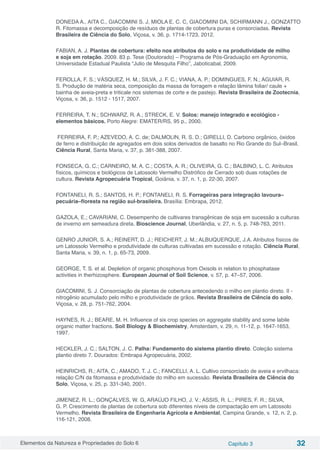 Elementos da Natureza e Propriedades do Solo 6 Capítulo 3 32
DONEDA A., AITA C., GIACOMINI S. J, MIOLA E. C. C, GIACOMINI DA, SCHIRMANN J., GONZATTO
R. Fitomassa e decomposição de resíduos de plantas de cobertura puras e consorciadas. Revista
Brasileira de Ciência do Solo, Viçosa, v. 36, p. 1714-1723, 2012.
FABIAN, A. J. Plantas de cobertura: efeito nos atributos do solo e na produtividade de milho
e soja em rotação. 2009. 83 p. Tese (Doutorado) – Programa de Pós-Graduação em Agronomia,
Universidade Estadual Paulista “Julio de Mesquita Filho”, Jaboticabal, 2009.
FEROLLA, F. S.; VÁSQUEZ, H. M.; SILVA, J. F. C.; VIANA, A. P.; DOMINGUES, F. N.; AGUIAR, R.
S. Produção de matéria seca, composição da massa de forragem e relação lâmina foliar/ caule +
bainha de aveia-preta e triticale nos sistemas de corte e de pastejo. Revista Brasileira de Zootecnia,
Viçosa, v. 36, p. 1512 - 1517, 2007.
FERREIRA, T. N.; SCHWARZ, R. A.; STRECK, E. V. Solos: manejo integrado e ecológico -
elementos básicos. Porto Alegre: EMATER/RS, 95 p., 2000.
FERREIRA, F. P.; AZEVEDO, A. C. de; DALMOLIN, R. S. D.; GIRELLI, D. Carbono orgânico, óxidos
de ferro e distribuição de agregados em dois solos derivados de basalto no Rio Grande do Sul–Brasil.
Ciência Rural, Santa Maria, v. 37, p. 381-388, 2007.
FONSECA, G. C.; CARNEIRO, M. A. C.; COSTA, A. R.; OLIVEIRA, G. C.; BALBINO, L. C. Atributos
físicos, químicos e biológicos de Latossolo Vermelho Distrófico de Cerrado sob duas rotações de
cultura. Revista Agropecuária Tropical, Goiânia, v. 37, n. 1, p. 22-30, 2007.
FONTANELI, R. S.; SANTOS, H. P.; FONTANELI, R. S. Forrageiras para integração lavoura–
pecuária–floresta na região sul-brasileira. Brasília: Embrapa, 2012.
GAZOLA, E.; CAVARIANI, C. Desempenho de cultivares transgênicas de soja em sucessão a culturas
de inverno em semeadura direta. Bioscience Journal, Uberlândia, v. 27, n. 5, p. 748-763, 2011.
GENRO JUNIOR, S. A.; REINERT, D. J.; REICHERT, J. M.; ALBUQUERQUE, J.A. Atributos físicos de
um Latossolo Vermelho e produtividade de culturas cultivadas em sucessão e rotação. Ciência Rural,
Santa Maria, v. 39, n. 1, p. 65-73, 2009.
GEORGE, T. S. et al. Depletion of organic phosphorus from Oxisols in relation to phosphatase
activities in therhizosphere. European Journal of Soil Science, v. 57, p. 47–57, 2006.
GIACOMINI, S. J. Consorciação de plantas de cobertura antecedendo o milho em plantio direto. II -
nitrogênio acumulado pelo milho e produtividade de grãos. Revista Brasileira de Ciência do solo,
Viçosa, v. 28, p. 751-762, 2004.
HAYNES, R. J.; BEARE, M. H. Influence of six crop species on aggregate stability and some labile
organic matter fractions. Soil Biology & Biochemistry, Amsterdam, v. 29, n. 11-12, p. 1647-1653,
1997.
HECKLER, J. C.; SALTON, J. C. Palha: Fundamento do sistema plantio direto. Coleção sistema
plantio direto 7. Dourados: Embrapa Agropecuária, 2002.
HEINRICHS, R.; AITA, C.; AMADO, T. J. C.; FANCELLI, A. L. Cultivo consorciado de aveia e ervilhaca:
relação C/N da fitomassa e produtividade do milho em sucessão. Revista Brasileira de Ciência do
Solo, Viçosa, v. 25, p. 331-340, 2001.
JIMENEZ, R. L.; GONÇALVES, W. G, ARAÚJO FILHO, J. V.; ASSIS, R. L.; PIRES, F. R.; SILVA,
G. P. Crescimento de plantas de cobertura sob diferentes níveis de compactação em um Latossolo
Vermelho. Revista Brasileira de Engenharia Agrícola e Ambiental, Campina Grande, v. 12, n. 2, p.
116-121, 2008.
 