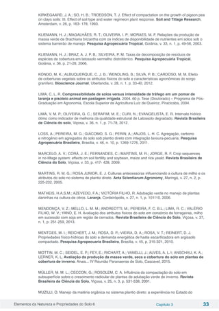Elementos da Natureza e Propriedades do Solo 6 Capítulo 3 33
KIRKEGAARD, J. A.; SO, H. B.; TROEDSON, T. J. Effect of compactation on the growth of pigeon pea
on clays soils: III. Effect of soil type and water regimeon plant response. Soil and Tillage Research,
Amsterdam, v. 26, p. 163- 178, 1993.
KLIEMANN, H. J.; MAGALHÃES, R. T.; OLIVEIRA, I. P.; MORAES, M. F. Relações da produção de
massa verde de Brachiaria brizantha com os índices de disponibilidade de nutrientes em solos sob o
sistema barreirão de manejo. Pesquisa Agropecuária Tropical, Goiânia, v. 33, n. 1, p. 49-56, 2003.
KLIEMANN, H. J.; BRAZ, A. J. P. B.; SILVEIRA, P. M. Taxas de decomposição de resíduos de
espécies de cobertura em latossolo vermelho distroférrico. Pesquisa Agropecuária Tropical,
Goiânia, v. 36, p. 21-28, 2006.
KONDO, M. K.; ALBUQUERQUE, C. J. B.; WENDLING, B.; SILVA, P. B.; CARDOSO, M. M. Efeito
de coberturas vegetais sobre os atributos físicos do solo e características agronômicas do sorgo
granífero. Bioscience Journal, Uberlandia, v. 28, n. 1, p. 33-40, 2012.
LIMA, C. L. R. Compressibilidade de solos versus intensidade de tráfego em um pomar de
laranja e pisoteio animal em pastagem irrigada. 2004. 60 p. Tese (Doutorado) – Programa de Pós-
Graduação em Agronomia, Escola Superior de Agricultura Luiz de Queiroz, Piracicaba, 2004.
LIMA, V. M. P.; OLIVEIRA, G. C.; SERAFIM, M. E.; CURI, N.; EVANGELISTA, E. R. Intervalo hídrico
ótimo como indicador de melhoria da qualidade estrutural de Latossolo degradado. Revista Brasileira
de Ciência do solo, Viçosa, v. 36, n. 1, p. 71-78, 2012.
LOSS, A.; PEREIRA, M. G.; GIÁCOMO, S. G.; PERIN, A.; ANJOS, L. H. C. Agregação, carbono
e nitrogênio em agregados do solo sob plantio direto com integração lavoura-pecuaria. Pesquisa
Agropecuária Brasileira, Brasília, v. 46, n. 10, p. 1269-1276, 2011.
MARCELO, A. V.; CORÁ, J. E.; FERNANDES, C.; MARTINS, M. R.; JORGE, R. F. Crop sequences
in no-tillage system: effects on soil fertility and soybean, maize and rice yeald. Revista Brasileira de
Ciência do Solo, Viçosa, v. 33, p. 417- 428, 2009.
MARTINS, R. M. G.; ROSA JUNIOR, E. J. Culturas antecessoras influenciando a cultura de milho e os
atributos do solo no sistema de plantio direto. Acta Scientiarum Agronomy, Maringá, v. 27, n. 2, p.
225-232, 2005.
MATHEIS, H.A.S.M.; AZEVEDO, F.A.; VICTÓRIA FILHO, R. Adubação verde no manejo de plantas
daninhas na cultura de citros. Laranja, Cordeirópolis, v. 27, n. 1, p. 101110, 2006.
MENDONÇA, V. Z.; MELLO, L. M. M.; ANDREOTTI, M.; PEREIRA, F. C. B.L.; LIMA, R. C.; VALÉRIO
FILHO, W. V.; YANO, E. H. Avaliação dos atributos físicos do solo em consórcio de forrageiras, milho
em sucessão com soja em região de cerrados. Revista Brasileira de Ciência do Solo, Viçosa, v. 37,
n. 1, p. 251-259, 2013.
MENTGES, M. I.; REICHERT, J. M.; ROSA, D. P.; VIEIRA, D. A.; ROSA, V. T.; REINERT, D. J.
Propriedades físico-hídricas do solo e demanda energética de haste escarificadora em argissolo
compactado. Pesquisa Agropecuaria Brasileira, Brasília, v. 45, p. 315-321, 2010.
MOTTIN, M. C.; SEIDEL, E. P.; FEY, E.; RICHART, A.; VANELLI, J.; ALVES, A. L.1; ANSCHAU, K. A.;
LERNER, K. L. Avaliação da produção da massa verde, seca e cobertura do solo em plantas de
cobertura de inverno. Anais... IV Reunião Paranaense de Solo, Cascavel, 2015.
MÜLLER, M. M. L.; CECCON, G.; ROSOLEM, C. A. Influência da compactação do solo em
subsuperfície sobre o crescimento radicular de plantas de adubação verde de inverno. Revista
Brasileira de Ciência do Solo, Viçosa, v. 25, n. 3, p. 531-538, 2001.
MUZILLI, O. Manejo da matéria orgânica no sistema plantio direto: a experiência no Estado do
 