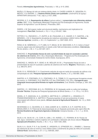 Elementos da Natureza e Propriedades do Solo 6 Capítulo 3 34
Paraná. Informações Agronômicas, Piracicaba, n. 100, p. 6-10, 2002.
MUZILLI, O. Manejo do solo em sistema plantio direto. In: CASÃO JUNIOR, R.; SIQUEIRA, R.;
MEHTA, Y. R; PASSINI, J. J. Sistema Plantio Direto com qualidade. Londrina/Foz do Iguaçu:
IAPAR/ITAIPU Binacional, 1ª ed., cap.2, p. 9-27, 2006.
NEGRINI, A. C. A. Desempenho de alface (Lactuca sativa L.) consorciada com diferentes adubos
verdes. 2007. 113 p. Dissertação (Mestrado) Programa de Pós-Graduação em Agronomia, Escola
Superior de Agricultura “Luiz de Queiroz”, Piracicaba, 2007.
OADES, J. M. Soil organic matter and structural stability, mechanisms and implications for
management. Plant Soil, Dordrecht, v. 76, n. 1-3, p. 319-337, 1984.
PETTER, F. A.; PACHECO, L. P.; ZUFFO, A. M.; PIAUILINO, A. C.; XAVIER, Z. F.; SANTOS, J. M.;
MIRANDA, J. M. S. Desempenho de plantas de cobertura submetidas à déficit hídrico. Semina:
Ciências Agrárias, Londrina, v. 34, n. 6, Suplemento 1, p. 3307-3320, 2013.
ROSA, D. M.; NÓBREGA, L. H. P; LIMA, G. P.; MAULI, M. M.; MACHADO, S. R. C. Action of dwarf
mucuna, pigean pea and stylosanthes on weeds under field and laboratory conditions. Interciencia,
Rio de Janeiro, v. 36, n. 11, p. 841-847, 2011.
SANCHEZ, E. Propriedades físicas do solo e produtividade de soja em sucessão a plantas
de cobertura de inverno. 2012. 59 p. Dissertação (Mestrado) – Programa de Pós-Graduação em
Agronomia, Universidade Estadual do Centro-Oeste, Guarapuava, 2012.
SANCHEZ, E.; MAGGI, M. F.; GENÚ, A. M.; MÜLLER, M. M. L. Propriedades físicas do solo e
produtividade de soja em sucessão a plantas de cobertura de inverno. Magistra, Recôncavo, v. 26, n.
3, p. 266-275, 2014.
SILVA, R. H.; ROSOLEM, C. A. Crescimento radicular de soja em razão da sucessão de cultivos e da
compactação do solo. Pesquisa Agropecuária Brasileira, Brasília, v. 37, p. 855-860, 2002.
SANTOS, H. P.; FONTANELI, R. S.; FONTANELI, R. S.; TOMM, G. O. Leguminosas forrageiras anuais
de inverno. In: FONTANELI, R.S; SANTOS, H.P. dos; FONTANELI, R.S. (Ed.). Forrageiras para
integração lavoura-pecuária-floresta na região sul-brasileira. 2.ed. Brasília: Embrapa, p. 305- 320,
2012.
SANTOS, I. C.; SEDIYAMA, M. A. N.; PEDROSA, M. W. Adubação verde no cultivo de hortaliças.
Circular Técnica, Empresa de Pesquisa Agropecuária de Minas Gerais, v. 1, n. 179, p. 1-6, 2013.
SEIDEL, E. P.; ANSCHAU, K. A.; ACHRE D.; MOTTIN M. C.; LERNER K. L.; VENGEN A. P.;
FRANSCZISKOWSKI M. A.; MATTEI E. Physical properties of soil and productivity of maize
intercropped with different cover plants. African Journal of Agricultural Research, Vol. 12, p. 2940-
2945, 2017.
SEVERIANO, E. C.; OLIVEIRA, G. C.; DIAS JUNIOR, M. S.; COSTA, K. A. P.; CASTRO, M. B.;
MAGALHÃES, E. N. Potencial de descompactação de um Argissolo promovido pelo capim-tifton 85.
Revista Brasileira de Engenharia Agrícola e Ambiental, Campina Grande, v. 14, n. 1, p. 39-45,
2010.
SILVA, A. M.; SILVA, M. L. N.; CURI, N.; LIMA, J. M.; AVANZI, J. C.; FERRIRA, M. M. Perdas de
solo, água, nutrientes e carbono orgânico em cambissolo e latossolo sob chuva natural. Pesquisa
Agropecuaria Brasileira, Brasília, v. 40, n. 12, p. 1223-1230, 2005.
SILVA, A. A.; SILVA, P. R. F. da; SUHRE, E.; ARGENTA, G.; STRIEDER, M. L.; RAMBO, L. Sistemas
de coberturas de solo no inverno e seus efeitos sobre o rendimento de grãos do milho em sucessão.
Ciência Rural, Santa Maria, v. 37, n. 4, p. 928-935, 2007.
 