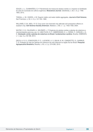 Elementos da Natureza e Propriedades do Solo 6 Capítulo 3 35
SOUZA, J. L.; GUIMARÃES, G. P. Rendimento de massa de adubos verdes e o impacto na fertilidade
do solo em sucessão de cultivos orgânicos. Bioscience Journal, Uberlândia, v. 29, n. 6, p. 1796-
1805, 2013.
TISDALL, J. M.; OADES, J. M. Organic matter and water-stable aggregates. Journal of Soil Science,
San Francisco, v. 33, n. 2, p. 141-163, 1982.
WILLIAMS, S. M.; WEIL, R. R. Crop cover root channels may alleviate soil compaction effects on
soybean crop. Soil Science Society American, Madison, v. 68, n. 1, p. 1403-1409, 2004.
WUTKE, E. B.; CALEGARI, A.; WILDNER, L. P. Espécies de adubos verdes e plantas de cobertura e
recomendações para seu uso. In: LIMA FILHO, O. F.; AMBROSANO, E. J.; ROSSI, F.; CARLOS, J. A.
D. Adubação verde e plantas de cobertura no Brasil: fundamentos e prática. Brasília: EMBRAPA,
v. 1, cap. 3, p. 59‑168, 2014.
ZIECH, A. R. D.; CONCEIÇÃO, P. C.; LUCHESE, A. V.; BALIN, N. M.; CANDIOTTO, G.; GARMUS,
T. G. Proteção do solo por plantas de cobertura de ciclo hibernal na região Sul do Brasil. Pesquisa
Agropecuária Brasileira, Brasília, v. 50, n. 5, p. 374-382, 2015.
 