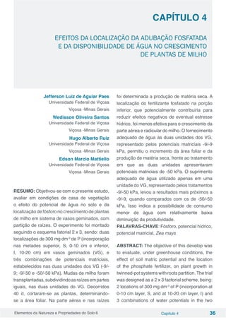 Elementos da Natureza e Propriedades do Solo 6 Capítulo 4 36
Capítulo 4
EFEITOS DA LOCALIZAÇÃO DA ADUBAÇÃO FOSFATADA
E DA DISPONIBILIDADE DE ÁGUA NO CRESCIMENTO
DE PLANTAS DE MILHO
Jefferson Luiz de Aguiar Paes
Universidade Federal de Viçosa
Viçosa -Minas Gerais
Wedisson Oliveira Santos
Universidade Federal de Viçosa
Viçosa -Minas Gerais
Hugo Alberto Ruiz
Universidade Federal de Viçosa
Viçosa -Minas Gerais
Edson Marcio Mattiello
Universidade Federal de Viçosa
Viçosa -Minas Gerais
RESUMO: Objetivou-se com o presente estudo,
avaliar em condições de casa de vegetação
o efeito do potencial de água no solo e da
localização de fósforo no crescimento de plantas
de milho em sistema de vasos geminados, com
partição de raízes. O experimento foi montado
seguindo o esquema fatorial 2 x 3, sendo: duas
localizações de 300 mg dm-3
de P (incorporação
nas metades superior, S, 0-10 cm e inferior,
I, 10-20 cm) em vasos geminados (VG), e
três combinações de potenciais matriciais,
estabelecidos nas duas unidades dos VG (-9/-
9; -9/-50 e -50/-50 kPa). Mudas de milho foram
transplantadas,subdividindoasraízesempartes
iguais, nas duas unidades do VG. Decorridos
40 d, cortaram-se as plantas, determinando-
se a área foliar. Na parte aérea e nas raízes
foi determinada a produção de matéria seca. A
localização do fertilizante fosfatado na porção
inferior, que potencialmente contribuiria para
reduzir efeitos negativos de eventual estresse
hídrico, foi menos efetiva para o crescimento da
parte aérea e radicular do milho. O fornecimento
adequado de água às duas unidades dos VG,
representado pelos potenciais matriciais -9/-9
kPa, permitiu o incremento da área foliar e da
produção de matéria seca, frente ao tratamento
em que as duas unidades apresentaram
potenciais matriciais de -50 kPa. O suprimento
adequado de água utilizado apenas em uma
unidade do VG, representado pelos tratamentos
-9/-50 kPa, levou a resultados mais próximos a
-9/-9, quando comparados com os de -50/-50
kPa. Isso indica a possibilidade de consumo
menor de água com relativamente baixa
diminuição da produtividade.
PALAVRAS-CHAVE: Fósforo, potencial hídrico,
potencial matricial, Zea mays
ABSTRACT: The objective of this develop was
to evaluate, under greenhouse conditions, the
effect of soil matric potential and the location
of the phosphate fertilizer, on plant growth in
twinned-pot systems with roots partition.The trial
was designed as a 2 x 3 factorial scheme, being:
2 locations of 300 mg dm-3
of P (incorporation at
0-10 cm layer, S, and at 10-20 cm layer, I) and
3 combinations of water potentials in the two
 