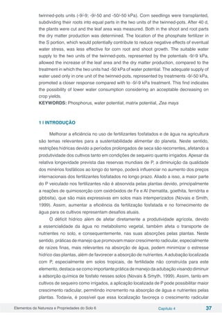 Elementos da Natureza e Propriedades do Solo 6 Capítulo 4 37
twinned-pots units (-9/-9; -9/-50 and -50/-50 kPa). Corn seedlings were transplanted,
subdividing their roots into equal parts in the two units of the twinned-pots. After 40 d,
the plants were cut and the leaf area was measured. Both in the shoot and root parts
the dry matter production was determined. The location of the phosphate fertilizer in
the S portion, which would potentially contribute to reduce negative effects of eventual
water stress, was less effective for corn root and shoot growth. The suitable water
supply to the two units of the twinned-pots, represented by the potentials -9/-9 kPa,
allowed the increase of the leaf area and the dry matter production, compared to the
treatment in which the two units had -50 kPa of water potential. The adequate supply of
water used only in one unit of the twinned-pots, represented by treatments -9/-50 kPa,
promoted a closer response compared with to -9/-9 kPa treatment. This find indicates
the possibility of lower water consumption considering an acceptable decreasing on
crop yields.
KEYWORDS: Phosphorus, water potential, matrix potential, Zea mays
1 | INTRODUÇÃO
Melhorar a eficiência no uso de fertilizantes fosfatados e de água na agricultura
são temas relevantes para a sustentabilidade alimentar do planeta. Neste sentido,
restrições hídricas devido a períodos prolongados de seca são recorrentes, afetando a
produtividade dos cultivos tanto em condições de sequeiro quanto irrigados. Apesar da
relativa longevidade prevista das reservas mundiais de P, a diminuição da qualidade
dos minérios fosfáticos ao longo do tempo, poderá influenciar no aumento dos preços
internacionais dos fertilizantes fosfatados no longo prazo. Aliado a isso, a maior parte
do P veiculado nos fertilizantes não é absorvida pelas plantas devido, principalmente
a reações de quimiosorção com oxidróxidos de Fe e Al (hematita, goethita, ferridrita e
gibbsita), que são mais expressivas em solos mais intemperizados (Novais e Smith,
1999). Assim, aumentar a eficiência da fertilização fosfatada e no fornecimento de
água para os cultivos representam desafios atuais.
O déficit hídrico além de afetar diretamente a produtividade agrícola, devido
a essencialidade da água no metabolismo vegetal, também afeta o transporte de
nutrientes no solo, e consequentemente, nas suas absorções pelas plantas. Neste
sentido, práticas de manejo que promovam maior crescimento radicular, especialmente
de raízes finas, mais relevantes na absorção de água, podem minimizar o estresse
hídrico das plantas, além de favorecer a absorção de nutrientes. A adubação localizada
com P, especialmente em solos tropicais, de fertilidade não construída para este
elemento, destaca-se como importante prática de manejo da adubação visando diminuir
a adsorção química de fosfato nesses solos (Novais & Smyth, 1999). Assim, tanto em
cultivos de sequeiro como irrigados, a aplicação localizada de P pode possibilitar maior
crescimento radicular, permitindo incremento na absorção de água e nutrientes pelas
plantas. Todavia, é possível que essa localização favoreça o crescimento radicular
 