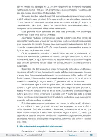 Elementos da Natureza e Propriedades do Solo 6 Capítulo 4 40
solo foi retirada pela aplicação de 1,0 MPa em equipamento de membrana de pressão
(Soilmoisture, modelo 1000), por 16 h. Determinou-se a concentração de P na solução do
solo pelo método colorimétrico (Tedesco et al., 1995)
Sementes de milho, cultivar Dekalb 240, foram colocadas para germinar em estufa,
a 30°C, utilizando papel germitest. Após a germinação, a raiz principal das plântulas foi
cortada, favorecendo-se o crescimento de raízes secundárias em solução arejada de
cloreto de cálcio (Ruiz et al., 1988b). Dez plântulas foram separadas no momento do
transplante para quantificar os teores iniciais de nutrientes.
Duas plântulas foram colocadas em cada vaso geminado, com distribuição
uniforme das raízes entre as duas unidades.
As amostras incubadas foram dispostas segundo os tratamentos. Para controle do
potencial de trabalho, cada unidade do vaso geminado recebeu um tensiômetro acoplado
a um manômetro de mercúrio. Em cada bloco foram acrescentados dois vasos de 5 dm3
com solo, nos potenciais de -9 e -50 kPa, respectivamente, para quantificar a perda de
água por evaporação durante o ensaio.
Os 80 tensiômetros utilizados no ensaio foram escorvados diariamente, ao
final do dia, ajustando-se o potencial de trabalho com água deionizada, no início da
manhã (Ruiz, 1986). A água acrescentada no decorrer do ensaio foi quantificada para
cada unidade, bem como para os vasos sem plantas, utilizados visando quantificar a
evaporação.
Decorridos 40 d do transplante, o ensaio foi finalizado, colhendo-se um bloco por
dia. A parte aérea foi cortada 1 cm acima do coleto, as folhas foram separadas do caule
e a área foliar determinada imediatamente com equipamento Li-Cor modelo LI 3100.
Posteriormente, folhas e caules foram acondicionados em sacos de papel, secados
em estufa com ventilação forçada a 65-75 °C, pesados e moídos para análise.
Paralelamente, após o corte da parte aérea, foi colhido o exsudato xilemático,
durante 2 h, por contato direto de tubos capilares com a região do corte (Ruiz et al.,
1988a). A coleta foi realizada entre 6 e 8 h da manhã. Esse horário foi estabelecido para
evitar o período de maior temperatura e radiação solar. A coleta logo após o período
noturno permite que o xilema apresente continuidade na condução da seiva, evidenciando
a pressão radicular na planta em estudo.
Dois dias após o corte da parte aérea das plantas de milho, o solo foi retirado
de cada unidade do vaso geminado, separando-se as porções, superior e inferior,
respectivamente. Em cada uma delas coletaram-se, manualmente, as raízes, que
foram lavadas e levadas à estufa com ventilação forçada a 65-75 °C, sendo que
depois foram pesadas e moídas, para análise. Dos materiais vegetais moídos, retiraram-
se amostras, nas quais, após digestão nitricoperclórica, determinou-se o teor de P (Tedesco
et al., 1995).
2.2 Mecanismos de transporte de fosfato no solo
Para estimar a contribuição do fluxo de massa e da difusão para o transporte de
 