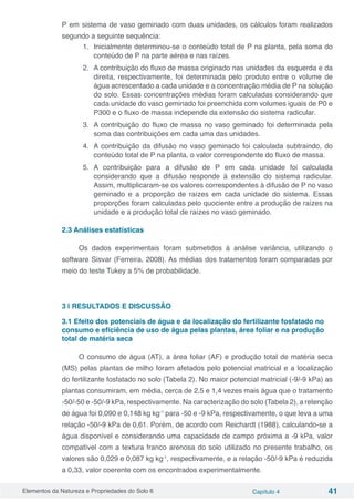 Elementos da Natureza e Propriedades do Solo 6 Capítulo 4 41
P em sistema de vaso geminado com duas unidades, os cálculos foram realizados
segundo a seguinte sequência:
1.	 Inicialmente determinou-se o conteúdo total de P na planta, pela soma do
conteúdo de P na parte aérea e nas raízes.
2.	 A contribuição do fluxo de massa originado nas unidades da esquerda e da
direita, respectivamente, foi determinada pelo produto entre o volume de
água acrescentado a cada unidade e a concentração média de P na solução
do solo. Essas concentrações médias foram calculadas considerando que
cada unidade do vaso geminado foi preenchida com volumes iguais de P0 e
P300 e o fluxo de massa independe da extensão do sistema radicular.
3.	 A contribuição do fluxo de massa no vaso geminado foi determinada pela
soma das contribuições em cada uma das unidades.
4.	 A contribuição da difusão no vaso geminado foi calculada subtraindo, do
conteúdo total de P na planta, o valor correspondente do fluxo de massa.
5.	 A contribuição para a difusão de P em cada unidade foi calculada
considerando que a difusão responde à extensão do sistema radicular.
Assim, multiplicaram-se os valores correspondentes à difusão de P no vaso
geminado e a proporção de raízes em cada unidade do sistema. Essas
proporções foram calculadas pelo quociente entre a produção de raízes na
unidade e a produção total de raízes no vaso geminado.
2.3 Análises estatísticas
Os dados experimentais foram submetidos à análise variância, utilizando o
software Sisvar (Ferreira, 2008). As médias dos tratamentos foram comparadas por
meio do teste Tukey a 5% de probabilidade.
3 | RESULTADOS E DISCUSSÃO
3.1 Efeito dos potenciais de água e da localização do fertilizante fosfatado no
consumo e eficiência de uso de água pelas plantas, área foliar e na produção
total de matéria seca
O consumo de água (AT), a área foliar (AF) e produção total de matéria seca
(MS) pelas plantas de milho foram afetados pelo potencial matricial e a localização
do fertilizante fosfatado no solo (Tabela 2). No maior potencial matricial (-9/-9 kPa) as
plantas consumiram, em média, cerca de 2,5 e 1,4 vezes mais água que o tratamento
-50/-50 e -50/-9 kPa, respectivamente. Na caracterização do solo (Tabela 2), a retenção
de água foi 0,090 e 0,148 kg kg-1
para -50 e -9 kPa, respectivamente, o que leva a uma
relação -50/-9 kPa de 0,61. Porém, de acordo com Reichardt (1988), calculando-se a
água disponível e considerando uma capacidade de campo próxima a -9 kPa, valor
compatível com a textura franco arenosa do solo utilizado no presente trabalho, os
valores são 0,029 e 0,087 kg kg-1
, respectivamente, e a relação -50/-9 kPa é reduzida
a 0,33, valor coerente com os encontrados experimentalmente.
 