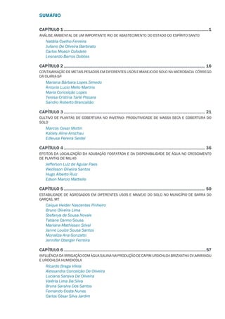 SUMÁRIO
CAPÍTULO 1.............................................................................................................................1
ANÁLISE AMBIENTAL DE UM IMPORTANTE RIO DE ABASTECIMENTO DO ESTADO DO ESPÍRITO SANTO
Natália Coelho Ferreira
Juliano De Oliveira Barbirato
Carlos Moacir Colodete
Leonardo Barros Dobbss
CAPÍTULO 2.......................................................................................................................... 16
CONTAMINAÇÃO DE METAIS PESADOS EM DIFERENTES USOS E MANEJO DO SOLO NA MICROBACIA CÓRREGO
DA OLARIA-SP
Mariana Bárbara Lopes Simedo
Antonio Lucio Mello Martins
Maria Conceição Lopes
Teresa Cristina Tarlé Pissara
Sandro Roberto Brancalião
CAPÍTULO 3.......................................................................................................................... 21
CULTIVO DE PLANTAS DE COBERTURA NO INVERNO: PRODUTIVIDADE DE MASSA SECA E COBERTURA DO
SOLO
Marcos Cesar Mottin
Katiely Aline Anschau
Edleusa Pereira Seidel
CAPÍTULO 4.......................................................................................................................... 36
EFEITOS DA LOCALIZAÇÃO DA ADUBAÇÃO FOSFATADA E DA DISPONIBILIDADE DE ÁGUA NO CRESCIMENTO
DE PLANTAS DE MILHO
Jefferson Luiz de Aguiar Paes
Wedisson Oliveira Santos
Hugo Alberto Ruiz
Edson Marcio Mattiello
CAPÍTULO 5.......................................................................................................................... 50
ESTABILIDADE DE AGREGADOS EM DIFERENTES USOS E MANEJO DO SOLO NO MUNICÍPIO DE BARRA DO
GARÇAS, MT
Caíque Helder Nascentes Pinheiro
Bruno Oliveira Lima
Stefanya de Sousa Novais
Tatiane Carmo Sousa
Mariana Mathiesen Stival
Janne Louize Sousa Santos
Monaliza Ana Gonzatto
Jennifer Oberger Ferreira
CAPÍTULO 6...........................................................................................................................57
INFLUÊNCIA DA IRRIGAÇÃO COM ÁGUA SALINA NA PRODUÇÃO DE CAPIM UROCHLOA BRIZANTHA CV.MARANDU
E UROCHLOA HUMIDICOLA
Ricardo Braga Vilela
Alessandra Conceição De Oliveira
Luciana Saraiva De Oliveira
Valéria Lima Da Silva
Bruna Saraiva Dos Santos
Fernando Costa Nunes
Carlos César Silva Jardim
 