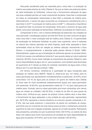 Elementos da Natureza e Propriedades do Solo 6 Capítulo 4 42
Discussão semelhante pode ser estendida para a área foliar e a produção de
matéria seca pelas plantas de milho (Tabela 2). No que se refere aos potencias dentro
de cada localização do fertilizante, nota-se que o fornecimento adequado de água
nas duas unidades permite um maior crescimento da planta. Esse fato é comprovado
em todas as comparações relacionadas à área foliar e produção de matéria seca.
Adicionalmente, o volume de água consumido se correlacionou estreitamente com a
área foliar (r=0,97**) e produção de matéria seca (r=0,98***), reforçando a importância
da superfície foliar no processo de transpiração, tanto para o consumo de água pela
planta, como para realização da fotossíntese, refletindo na produção de matéria seca.
Comparando S com I, com a mesma distribuição de potenciais nas unidades do
vaso geminado, a localização superior da fonte de P levou ao maior consumo de água,
maior área foliar e maior produção total de matéria seca (Tabela 2). A superioridade
da localização do fertilizante fosfatado na parte mais superficial, como é realizada
na maioria dos cultivos agrícolas em solos tropicais, pode estar associada a maior
proximidade inicial da fonte em relação ao sistema radicular, favorecendo o fluxo
difusivo, e consequentemente, a absorção pelas plantas (Novais & Smyth, 1999).
Adicionalmente, sugere-se que a localização do fertilizante apenas na camada inferior
(10-20 cm) causou uma deficiência inicial de P, que quando aliada ao menor potencial
matricial (-50 kPa), houve maior restrição ao crescimento das plantas (Tabela 2), pela
menor disponibilidade de água “per si”, para as plantas, como também pela diminuição
do suprimento de P, devido ao efeito do conteúdo volumétrico de água sobre a fluxo
difusivo de P no solo (Novais & Smyth, 1999).
Em termos numéricos, dividindo-se a quantidade de água transpirada pela
produção de matéria seca (MS/AT, Tabela 2), observa-se que, em média, para os
vasos geminados que apresentavam simultaneamente os potenciais -9/-9 kPa, foram
consumidos 173 mL de água para se produzir um grama de matéria seca (Tabela
2). Esse valor foi muito semelhante (estatisticamente iguais) aos vasos geminados
com potenciais -9/-50 kPa, que apresentaram média de 171 mL para cada grama de
matéria seca. Contudo, para os vasos geminados que foram conduzidos com menos
água em ambas as unidades (-50/-50 kPa), a média foi de 254 mL para grama de
matéria seca. Verifica-se que, apesar de produzir menos matéria seca e área foliar,
o fornecimento de água adequado a uma unidade do vaso geminado, representado
por -50/-9 kPa, apresenta a mesma eficiência no consumo quando comparado a -9/-
9 kPa, fato que pode preservar o crescimento da planta em condições de campo,
permitindo que em momentos de crise hídrica possa se fazer o molhamento parcial da
superfície do solo com irrigação localizada, apenas de um lado da planta. Reforçando
esta perspectiva, percebeu-se que no potencial misto (-50/-9 kPa), os valores de área
foliar e de matéria seca foram mais próximos da condição de maior disponibilidade de
água para as plantas (-9/-9 kPa), que na de maior restrição (-50/-50 kPa).
 