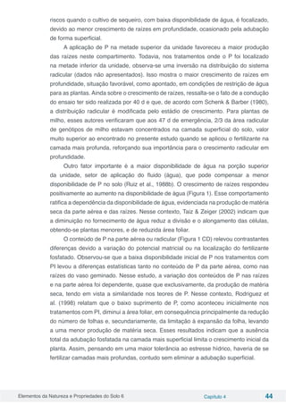 Elementos da Natureza e Propriedades do Solo 6 Capítulo 4 44
riscos quando o cultivo de sequeiro, com baixa disponibilidade de água, é focalizado,
devido ao menor crescimento de raízes em profundidade, ocasionado pela adubação
de forma superficial.
A aplicação de P na metade superior da unidade favoreceu a maior produção
das raízes neste compartimento. Todavia, nos tratamentos onde o P foi localizado
na metade inferior da unidade, observa-se uma inversão na distribuição do sistema
radicular (dados não apresentados). Isso mostra o maior crescimento de raízes em
profundidade, situação favorável, como apontado, em condições de restrição de água
para as plantas. Ainda sobre o crescimento de raízes, ressalta-se o fato de a condução
do ensaio ter sido realizada por 40 d e que, de acordo com Schenk & Barber (1980),
a distribuição radicular é modificada pelo estádio de crescimento. Para plantas de
milho, esses autores verificaram que aos 47 d de emergência, 2/3 da área radicular
de genótipos de milho estavam concentrados na camada superficial do solo, valor
muito superior ao encontrado no presente estudo quando se aplicou o fertilizante na
camada mais profunda, reforçando sua importância para o crescimento radicular em
profundidade.
Outro fator importante é a maior disponibilidade de água na porção superior
da unidade, setor de aplicação do fluido (água), que pode compensar a menor
disponibilidade de P no solo (Ruiz et al., 1988b). O crescimento de raízes respondeu
positivamente ao aumento na disponibilidade de água (Figura 1). Esse comportamento
ratifica a dependência da disponibilidade de água, evidenciada na produção de matéria
seca da parte aérea e das raízes. Nesse contexto, Taiz & Zeiger (2002) indicam que
a diminuição no fornecimento de água reduz a divisão e o alongamento das células,
obtendo-se plantas menores, e de reduzida área foliar.
O conteúdo de P na parte aérea ou radicular (Figura 1 CD) relevou contrastantes
diferenças devido a variação do potencial matricial ou na localização do fertilizante
fosfatado. Observou-se que a baixa disponibilidade inicial de P nos tratamentos com
PI levou a diferenças estatísticas tanto no conteúdo de P da parte aérea, como nas
raízes do vaso geminado. Nesse estudo, a variação dos conteúdos de P nas raízes
e na parte aérea foi dependente, quase que exclusivamente, da produção de matéria
seca, tendo em vista a similaridade nos teores de P. Nesse contexto, Rodriguez et
al. (1998) relatam que o baixo suprimento de P, como aconteceu inicialmente nos
tratamentos com PI, diminui a área foliar, em consequência principalmente da redução
do número de folhas e, secundariamente, da limitação à expansão da folha, levando
a uma menor produção de matéria seca. Esses resultados indicam que a ausência
total da adubação fosfatada na camada mais superficial limita o crescimento inicial da
planta. Assim, pensando em uma maior tolerância ao estresse hídrico, haveria de se
fertilizar camadas mais profundas, contudo sem eliminar a adubação superficial.
 