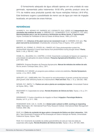 Elementos da Natureza e Propriedades do Solo 6 Capítulo 4 48
O fornecimento adequado de água utilizado apenas em uma unidade do vaso
geminado, representado pelos tratamentos -9/-50 kPa, permitiu produzir cerca de
71% da matéria seca produzida quando não houve restrições hídricas (-9/-9 kPa).
Este fenômeno sugere a possibilidade de menor uso de água por meio de irrigação
localizada, em períodos de crises hídricas.
REFERÊNCIAS
ALVAREZ V., V.H.; NOVAIS, R.F.; BARROS, N.F.; CATARUTTI, R.B.; LOPES, A.S. Interpretação dos
resultados das análises de solos. In: RIBEIRO, A.C.; GUIMARÃES, P.T.G.; ALVAREZ V., V.H. (eds.).
Recomendações para o uso de corretivos e fertilizantes em Minas Gerais, 5ª Aproximação.
Viçosa: Comissão de Fertilidade do Solo do Estado de Minas Gerais, 1999. p.314-316.
BARBER, S.A. Influence of the plant root on ion movement in soil. In: CARSON, E.W. (ed.). The
plant root and its environment. Charlottesville: University Press of Virginia, 1974. p.525-564.
BRESTIC, M.; CORNIC, G.; FRYER, M.J.; BAKER, N.R. Does photorespiration protect the
photosynthetic apparatus in french bean leaves from photoinhibition during drought stress? Planta,
Berlin, v.126, p. 450-457, 1995.
CHAIB, S.L.; BULIZANI, E.A.; CASTRO, L.H.S.M. Crescimento e produção do feijoeiro em resposta a
profundidade de aplicações de adubo fosfatado. Pesquisa Agropecuária Brasileira, Brasília, v. 19,
p.817-822, 1984.
EMBRAPA. Empresa Brasileira de Pesquisa Agropecuária. Manual de métodos de análise de solo.
Rio de Janeiro: Embrapa Solos, 225 p., 2011.
FERREIRA, D.F. SISVAR: um programa para análises e ensino de estatística. Revista Symposium,
Lavras, v. 6, p. 36-41, 2008.
GERLOFF, G.C.; GABELMAN, W.H. The search for and interpretation of genetic controls that enhance
plant growth under deficiency levels of a macronutrient. Plant and Soil, Haia, v. 72, p. 335-350, 1983.
NOVAIS, R.F.; SMITH, T.J. Fósforo em solo e planta em condições tropicais. Universidade Federal
de Viçosa, 399 p., 1999.
REICHARDT, K. Capacidade de campo. Revista Brasileira de Ciência do Solo, Viçosa, v.12, p. 211-
216, 1988.
RODRIGUEZ, F. Custos e benefícios da irrigação no Brasil. Irrigação e Tecnologia Moderna,
Brasília, vol. 41, p. 6-11, 1990.
ROSEGRANT, M.W.; CAI, X.; CLINE, S.A. Global water outlook to 2025: averting an impending
crisis. Washington, DC: International Food Policy Research Institute: International Water Management
Institute, 2002. 28p.
RUIZ, H.A. Efeito do conteúdo de água sobre o transporte de fósforo em dois Latossolos. 1986.
86 p. Tese (Doutorado)-Programa de Pós-Graduação em Solos e Nutrição de Plantas, Universidade
Federal de Viçosa, Viçosa, 1986.
RUIZ, H.A. Incremento da exatidão da análise granulométrica do solo por meio da coleta da
suspensão (silte+argila). Revista Brasileira de Ciência do Solo, Viçosa v. 29, p. 297-300, 2005.
 