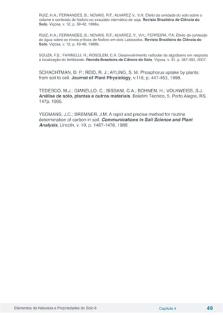 Elementos da Natureza e Propriedades do Solo 6 Capítulo 4 49
RUIZ, H.A.; FERNANDES, B.; NOVAIS, R.F.; ALVAREZ V., V.H. Efeito da umidade do solo sobre o
volume e conteúdo de fósforo no exsudato xilemático de soja. Revista Brasileira de Ciência do
Solo, Viçosa, v. 12, p. 39-42, 1988a.
RUIZ, H.A.; FERNANDES, B.; NOVAIS, R.F.; ALVAREZ, V., V.H.; FERREIRA, P.A. Efeito do conteúdo
de água sobre os níveis críticos de fósforo em dois Latossolos. Revista Brasileira de Ciência do
Solo, Viçosa, v. 12, p. 43-48, 1988b.
SOUZA, F.S.; FARINELLI, R.; ROSOLEM, C.A. Desenvolvimento radicular do algodoeiro em resposta
à localização do fertilizante. Revista Brasileira de Ciência do Solo, Viçosa, v. 31, p. 387-392, 2007.
SCHACHTMAN, D. P.; REID, R. J.; AYLING, S. M. Phosphorus uptake by plants:
from soil to cell. Journal of Plant Physiology, v.116, p. 447-453, 1998.
TEDESCO, M.J.; GIANELLO, C.; BISSANI, C.A.; BOHNEN, H.; VOLKWEISS, S.J.
Análise de solo, plantas e outros materiais. Boletim Técnico, 5. Porto Alegre, RS.
147p, 1995.
YEOMANS, J.C.; BREMNER, J.M. A rapid and precise method for routine
determination of carbon in soil. Communications in Soil Science and Plant
Analysis, Lincoln, v. 19, p. 1467-1476, 1988.
 