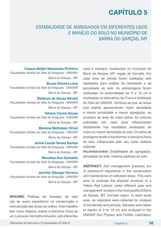 Elementos da Natureza e Propriedades do Solo 6 Capítulo 5 50
Capítulo 5
ESTABILIDADE DE AGREGADOS EM DIFERENTES USOS
E MANEJO DO SOLO NO MUNICÍPIO DE
BARRA DO GARÇAS, MT
Caíque Helder Nascentes Pinheiro
Faculdades Unidas do Vale do Araguaia - UNIVAR
Barra do Garças - MT
Bruno Oliveira Lima
Faculdades Unidas do Vale do Araguaia - UNIVAR
Barra do Garças - MT
Stefanya de Sousa Novais
Faculdades Unidas do Vale do Araguaia - UNIVAR
Barra do Garças - MT
Tatiane Carmo Sousa
Faculdades Unidas do Vale do Araguaia - UNIVAR
Barra do Garças - MT
Mariana Mathiesen Stival
Faculdades Unidas do Vale do Araguaia - UNIVAR
Barra do Garças - MT
Janne Louize Sousa Santos
Faculdades Unidas do Vale do Araguaia - UNIVAR
Barra do Garças - MT
Monaliza Ana Gonzatto
Faculdades Unidas do Vale do Araguaia - UNIVAR
Barra do Garças - MT
Jennifer Oberger Ferreira
Faculdades Unidas do Vale do Araguaia - UNIVAR
Barra do Garças - MT
RESUMO: Práticas de manejos do solo
são de suma importância na conservação e
manutenção das áreas de cultivo. Este trabalho
tem como objetivo avaliar a estrutura física de
um Latossolo Vermelho Amarelo, sob diferentes
usos e manejos, localizados no município de
Barra do Garças, MT, região do Cerrado. Em
cada área de estudo foram coletadas seis
repetições para análise da densidade e da
porosidade do solo. As amostragens foram
realizadas na profundidade de 0 a 10 cm e
analisadas no laboratório de Física e fertilidade
do Solo da UNIVAR. Verificou-se que as áreas
com plantio apresentaram maior densidade
e menor porosidade e menor agregação, ao
contrário da área de mata nativa. As culturas
cultivadas em cada área influenciaram
diretamente nos resultados analisados de
maior ou menor densidade do solo. O cultivo de
pastagens tende a transformar a estrutura física
do solo, influenciado pelo seu vasto sistema
radicular.
PALAVRAS-CHAVE: Estabilidade de agregados;
densidade do solo; matéria orgânica do solo.
ABSTRACT: Soil management practices are
of paramount importance in the conservation
and maintenance of cultivated areas. This work
aims to evaluate the physical structure of a
Yellow Red Latosol, under different uses and
management, located in the municipality of Barra
do Garças, MT, Cerrado region. In each study
area, six replicates were collected for analysis
of soil density and porosity. Samples were taken
at depths of 0 to 10 cm and analyzed in the
UNIVAR Soil Physics and Fertility Laboratory.
 