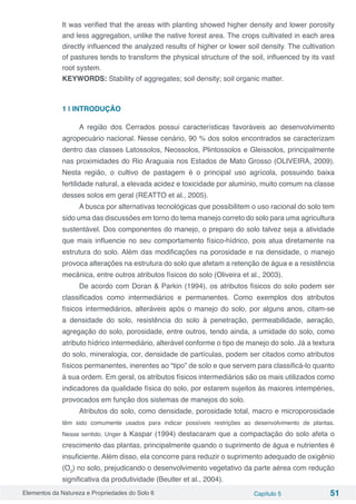 Elementos da Natureza e Propriedades do Solo 6 Capítulo 5 51
It was verified that the areas with planting showed higher density and lower porosity
and less aggregation, unlike the native forest area. The crops cultivated in each area
directly influenced the analyzed results of higher or lower soil density. The cultivation
of pastures tends to transform the physical structure of the soil, influenced by its vast
root system.
KEYWORDS: Stability of aggregates; soil density; soil organic matter.
1 | INTRODUÇÃO
A região dos Cerrados possui características favoráveis ao desenvolvimento
agropecuário nacional. Nesse cenário, 90 % dos solos encontrados se caracterizam
dentro das classes Latossolos, Neossolos, Plintossolos e Gleissolos, principalmente
nas proximidades do Rio Araguaia nos Estados de Mato Grosso (OLIVEIRA, 2009).
Nesta região, o cultivo de pastagem é o principal uso agrícola, possuindo baixa
fertilidade natural, a elevada acidez e toxicidade por alumínio, muito comum na classe
desses solos em geral (REATTO et al., 2005).
A busca por alternativas tecnológicas que possibilitem o uso racional do solo tem
sido uma das discussões em torno do tema manejo correto do solo para uma agricultura
sustentável. Dos componentes do manejo, o preparo do solo talvez seja a atividade
que mais influencie no seu comportamento físico-hídrico, pois atua diretamente na
estrutura do solo. Além das modificações na porosidade e na densidade, o manejo
provoca alterações na estrutura do solo que afetam a retenção de água e a resistência
mecânica, entre outros atributos físicos do solo (Oliveira et al., 2003).
De acordo com Doran & Parkin (1994), os atributos físicos do solo podem ser
classificados como intermediários e permanentes. Como exemplos dos atributos
físicos intermediários, alteráveis após o manejo do solo, por alguns anos, citam-se
a densidade do solo, resistência do solo à penetração, permeabilidade, aeração,
agregação do solo, porosidade, entre outros, tendo ainda, a umidade do solo, como
atributo hídrico intermediário, alterável conforme o tipo de manejo do solo. Já a textura
do solo, mineralogia, cor, densidade de partículas, podem ser citados como atributos
físicos permanentes, inerentes ao “tipo” de solo e que servem para classificá-lo quanto
à sua ordem. Em geral, os atributos físicos intermediários são os mais utilizados como
indicadores da qualidade física do solo, por estarem sujeitos às maiores intempéries,
provocados em função dos sistemas de manejos do solo.
Atributos do solo, como densidade, porosidade total, macro e microporosidade
têm sido comumente usados para indicar possíveis restrições ao desenvolvimento de plantas.
Nesse sentido, Unger & Kaspar (1994) destacaram que a compactação do solo afeta o
crescimento das plantas, principalmente quando o suprimento de água e nutrientes é
insuficiente. Além disso, ela concorre para reduzir o suprimento adequado de oxigênio
(O2
) no solo, prejudicando o desenvolvimento vegetativo da parte aérea com redução
significativa da produtividade (Beutler et al., 2004).
 
