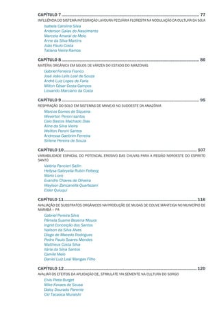 CAPÍTULO 7.......................................................................................................................... 77
INFLUÊNCIA DO SISTEMA INTEGRAÇÃO LAVOURA PECUÁRIA FLORESTA NA NODULAÇÃO DA CULTURA DA SOJA
Isabela Carolina Silva
Anderson Gaias do Nascimento
Marcela Amaral de Melo
Anne da Silva Martins
João Paulo Costa
Tatiana Vieira Ramos
CAPÍTULO 8.......................................................................................................................... 86
MATÉRIA ORGÂNICA EM SOLOS DE VÁRZEA DO ESTADO DO AMAZONAS
Gabriel Ferreira Franco
José João Lelis Leal de Souza
André Luiz Lopes de Faria
Milton César Costa Campos
Liovando Marciano da Costa
CAPÍTULO 9.......................................................................................................................... 95
RESPIRAÇÃO DO SOLO EM SISTEMAS DE MANEJO NO SUDOESTE DA AMAZÔNIA
Marcos Gomes de Siqueira
Weverton Peroni santos
Caio Bastos Machado Dias
Aline da Silva Vieira
Weliton Peroni Santos
Andressa Gaebrim Ferreira
Sirlene Pereira de Souza
CAPÍTULO 10...................................................................................................................... 107
VARIABILIDADE ESPACIAL DO POTENCIAL EROSIVO DAS CHUVAS PARA A REGIÃO NOROESTE DO ESPIRITO
SANTO
Valéria Pancieri Sallin
Hellysa Gabryella Rubin Felberg
Mário Lovo
Evandro Chaves de Oliveira
Waylson Zancanella Quartezani
Elder Quiuqui
CAPÍTULO 11...................................................................................................................... 116
AVALIAÇÃO DE SUBSTRATOS ORGÂNICOS NA PRODUÇÃO DE MUDAS DE COUVE MANTEIGA NO MUNICÍPIO DE
MARABÁ – PA
Gabriel Pereira Silva
Pâmela Suame Bezerra Moura
Ingrid Conceição dos Santos
Nailson da Silva Alves
Diego de Macedo Rodrigues
Pedro Paulo Soares Mendes
Mattheus Costa Silva
Ilária da Silva Santos
Camile Melo
Daniel Luiz Leal Mangas Filho
CAPÍTULO 12...................................................................................................................... 120
AVALIAR OS EFEITOS DA APLICAÇÃO DE, STIMULATE VIA SEMENTE NA CULTURA DO SORGO
Elvis Pieta Burget
Mike Kovacs de Sousa
Daisy Dourado Parente
Cid Tacaoca Muraishi
 