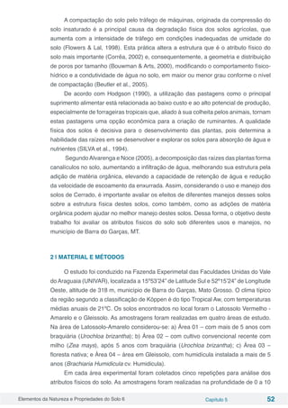 Elementos da Natureza e Propriedades do Solo 6 Capítulo 5 52
A compactação do solo pelo tráfego de máquinas, originada da compressão do
solo insaturado é a principal causa da degradação física dos solos agrícolas, que
aumenta com a intensidade de tráfego em condições inadequadas de umidade do
solo (Flowers & Lal, 1998). Esta prática altera a estrutura que é o atributo físico do
solo mais importante (Corrêa, 2002) e, consequentemente, a geometria e distribuição
de poros por tamanho (Bouwman & Arts, 2000), modificando o comportamento físico-
hídrico e a condutividade de água no solo, em maior ou menor grau conforme o nível
de compactação (Beutler et al., 2005).
De acordo com Hodgson (1990), a utilização das pastagens como o principal
suprimento alimentar está relacionada ao baixo custo e ao alto potencial de produção,
especialmente de forrageiras tropicais que, aliado à sua colheita pelos animais, tornam
estas pastagens uma opção econômica para a criação de ruminantes. A qualidade
física dos solos é decisiva para o desenvolvimento das plantas, pois determina a
habilidade das raízes em se desenvolver e explorar os solos para absorção de água e
nutrientes (SILVA et al., 1994).
SegundoAlvarenga e Noce (2005), a decomposição das raízes das plantas forma
canalículos no solo, aumentando a infiltração de água, melhorando sua estrutura pela
adição de matéria orgânica, elevando a capacidade de retenção de água e redução
da velocidade de escoamento da enxurrada. Assim, considerando o uso e manejo dos
solos de Cerrado, é importante avaliar os efeitos de diferentes manejos desses solos
sobre a estrutura física destes solos, como também, como as adições de matéria
orgânica podem ajudar no melhor manejo destes solos. Dessa forma, o objetivo deste
trabalho foi avaliar os atributos físicos do solo sob diferentes usos e manejos, no
município de Barra do Garças, MT.
2 | MATERIAL E MÉTODOS
O estudo foi conduzido na Fazenda Experimetal das Faculdades Unidas do Vale
do Araguaia (UNIVAR), localizada a 15º53’24” de Latitude Sul e 52º15’24” de Longitude
Oeste, altitude de 318 m, município de Barra do Garças, Mato Grosso. O clima típico
da região segundo a classificação de Köppen é do tipo Tropical Aw, com temperaturas
médias anuais de 21ºC. Os solos encontrados no local foram o Latossolo Vermelho -
Amarelo e o Gleissolo. As amostragens foram realizadas em quatro áreas de estudo.
Na área de Latossolo-Amarelo considerou-se: a) Área 01 – com mais de 5 anos com
braquiária (Urochloa brizantha); b) Área 02 – com cultivo convencional recente com
milho (Zea mays), após 5 anos com braquiária (Urochloa brizantha); c) Área 03 –
floresta nativa; e Área 04 – área em Gleissolo, com humidícula instalada a mais de 5
anos (Brachiaria Humidicula cv. Humidicula).
Em cada área experimental foram coletados cinco repetições para análise dos
atributos físicos do solo. As amostragens foram realizadas na profundidade de 0 a 10
 
