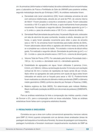 Elementos da Natureza e Propriedades do Solo 6 Capítulo 5 53
cm.As amostras (deformadas e indeformadas) de solos coletados foram encaminhadas
para o Laboratório de Física e Fertilidade do Solo da UNIVAR para posterior análise,
segundo metodologia descrita por Embrapa (1997). As análises realizadas foram:
a.	 Densidade solo (anel volumétrico) (DS): foram coletadas amostras de solo
com estrutura indeformada, através de um anel de PVC, de volume interno
de 50cm3
. Foram pesados o conjunto e anotando o peso. Foram colocadas
na estufa a 105 o
C e após 24 e 48 horas, e após resfriamento foram pesadas
novamente. Foi realizado o seguinte cálculo: Densidade aparente (g cm-3
) =
a / b onde a = peso da amostra seca a 105 o
C e b = volume do cilindro.
b.	 DensidadeReal(densidadedaspartículas):foipesado20gdesolo,colocados
em lata de alumínio de peso conhecido, levados à estufa, deixados por 24
horas, e após foram pesadas novamente para obter o peso da amostra
seca a 105 o
C. As amostras foram transferidas para balão aferido de 50mL.
Foram adicionados álcool etílico e agitados até eliminar todas as bolhas de
ar e completar-se o volume do balão. Foi anotado o volume de álcool etílico
gasto. Foi realizado o seguinte cálculo: Densidade de partículas (g cm3
) = a /
50 – b onde a = peso da amostra seca a 105°C e b = volume de álcool gasto.
c.	 Volume Total de Poros (VTP): Foi calculado pela fórmula Porosidade total =
100 (a – b) / a onde a = densidade real e b = densidade aparente.
d.	 Estabilidade de agregados em água: foram utilizadas 3 peneiras (1mm,
0,5mm, e 0,106mm). Utilizou-se tamisação durante 15 minutos com oscilação
vertical de 35 mm e número de repetições de fases sendo 30 por minuto.
Após retirar os agregados de cada peneira com ajuda de água estes foram
colocados em estufa com ar forçado para secar a 105 o
C. Posteriormente
foram realizados os cálculos do diâmetro médio ponderado (DMP) e diâmetro
médio geométrico (DMG) conforme descrito por Kemper e Rosenau (1986).
e.	 Matéria orgânica do Solo (MOS): Foi determinado pelo método Walkley-
Black modificado (oxidação da MOS com dicromato de potássio) (EMBRAPA,
1997).
Para as análises estatísticas foi feita a comparação das médias usando o teste
de Duncan a 5%, para a comparação entre as áreas estudadas. Todas as análises
estatísticas foram feitas com o programa estatístico Assistat.
3 | RESULTADOS E DISCUSSÃO
Constatou-se que a área com cultivo convencional apresentou menores valores
para DMP (2,14mm) quando comparada com as demais áreas analisadas (áreas de
pastagem de braquiária e humidícula e floresta).As áreas de pastagem com braquiária,
pastagem humidícola e florestam mostraram respectivamente resultados de DMP de
 