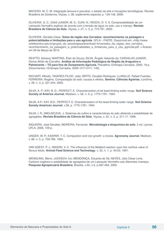 Elementos da Natureza e Propriedades do Solo 6 Capítulo 5 56
MACEDO, M. C. M. Integração lavoura e pecuária: o estado da arte e inovações tecnológicas. Revista
Brasileira de Zootecnia, Viçosa, v. 38, suplemento especial, p. 133-146, 2009.
OLIVEIRA, G. C.; DIAS JUNIOR, M. S.; CURI, N.; RESCK, D. V. S. Compressibilidade de um
Latossolo Vermelho argiloso de acordo com a tensão de água no solo, uso e manejo. Revista
Brasileira de Ciência do Solo, Viçosa, v. 27, n. 5, p. 773-781, 2003.
OLIVEIRA, Geraldo César. Solos da região dos Cerrados: reconhecimento na paisagem e
potencialidades e limitações para o uso agrícola. UFLA – FAEPE. Disponível em: <http://www.
cefetbambui.edu.br/grupos_de_estudo/gesa/download/ livros/solos_da_regiao_dos_cerrados_
reconhecimento_na_paisagem_e_potencialidades_e_limitacoes_para_o_uso_agricola.pdf. > Acesso
em 29 de Março de 2015.
REATTO, Adriana; MARTINS, Éder de Souza; SILVA, Ângelo Valverde da; CARVALHO JUNIOR,
Osmar Abílio de Carvalho. Análise da Informação Pedológica da Região de Araguaína e
Palmeirante – TO para fins de Zoneamento Agrícola. Planaltina: Embrapa Cerrados, 2005, 18 p.
(Documentos / Embrapa Cerrados, ISSN 1517-5111; 149).
RICHART, Alfredo; TAVARES FILHO, João; BRITO, Osvaldo Rodrigues; LLANILLO, Rafael Fuentes;
FERREIRA, Rogério. Compactação do solo: causas e efeitos. Semina: Ciências Agrárias, Londrina,
v. 26, n. 3, p. 321-344, 2005.
SILVA, A. P.; KAY, B. D.; PERFECT, E. Characterization of de least limiting water range. Soil Science
Society of America Journal, Madison, v. 58, n. 6, p. 1775-1781, 1994.
SILVA, A.P.; KAY, B.D.; PERFECT, E. Characterization of the least limiting water range. Soil Science
Society American Journal, v.58, p. 1775-1781, 1994.
SILVA, I. R.; MIELNICZUK, J. Sistemas de cultivo e características do solo afetando a estabilidade de
agregados. Revista Brasileira de Ciência do Solo, Viçosa, v. 22, n. 2, p. 311-17, 1998.
SIQUEIRA, José Osvaldo; MOREIRA, Fernando. Microbiologia e bioquímica do solo. 2 ed. Lavras:
UFLA, 2006, 729 p.
UNGER, W. P.; KASPAR, T. C. Compaction and root growth: a review. Agronomy Journal, Madison,
v. 86, n. 5, p. 759-766, 1994.
VAN SOEST, P. J.; MASON, V. C. The influence of the Maillard reaction upon the nutritive value of
fibrous feeds. Animal Feed Science and Technology, v. 32, n. 1, p. 45-53, 1991.
WENDLING, Bleno; JUCKSCH, Ivo; MENDONÇA, Eduardo de Sá; NEVES, Júlio César Lima.
Carbono orgânico e estabilidade de agregados de um Latossolo Vermelho sob diferentes manejos.
Pesquisa Agropecuária Brasileira, Brasília, v.40, n.5, p.487-494, 2005.
 