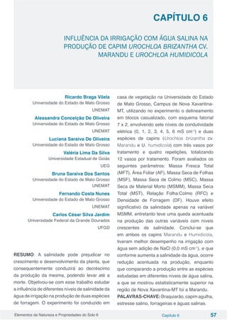 Elementos da Natureza e Propriedades do Solo 6 Capítulo 6 57
Capítulo 6
INFLUÊNCIA DA IRRIGAÇÃO COM ÁGUA SALINA NA
PRODUÇÃO DE CAPIM UROCHLOA BRIZANTHA CV.
MARANDU E UROCHLOA HUMIDICOLA
Ricardo Braga Vilela
Universidade do Estado de Mato Grosso
UNEMAT
Alessandra Conceição De Oliveira
Universidade do Estado de Mato Grosso
UNEMAT
Luciana Saraiva De Oliveira
Universidade do Estado de Mato Grosso
Valéria Lima Da Silva
Universidade Estadual de Goiás
UEG
Bruna Saraiva Dos Santos
Universidade do Estado de Mato Grosso
UNEMAT
Fernando Costa Nunes
Universidade do Estado de Mato Grosso
UNEMAT
Carlos César Silva Jardim
Universidade Federal da Grande Dourados
UFGD
RESUMO: A salinidade pode prejudicar no
crescimento e desenvolvimento da planta, que
consequentemente conduzirá ao decréscimo
da produção da mesma, podendo levar até a
morte. Objetivou-se com esse trabalho estudar
a influência de diferentes níveis de salinidade da
água de irrigação na produção de duas espécies
de forragem. O experimento foi conduzido em
casa de vegetação na Universidade do Estado
de Mato Grosso, Campus de Nova Xavantina-
MT, utilizando no experimento o delineamento
em blocos casualizado, com esquema fatorial
7 x 2, envolvendo sete níveis de condutividade
elétrica (0, 1, 2, 3, 4, 5, 6 mS cm-1
) e duas
espécies de capins (Urochloa brizantha cv.
Marandu e U. humidicola) com três vasos por
tratamento e quatro repetições, totalizando
12 vasos por tratamento. Foram avaliados os
seguintes parâmetros: Massa Fresca Total
(MFT), Área Foliar (AF), Massa Seca de Folhas
(MSF), Massa Seca de Colmo (MSC), Massa
Seca de Material Morto (MSMM), Massa Seca
Total (MST), Relação Folha:Colmo (RFC) e
Densidade de Forragem (DF). Houve efeito
significativo da salinidade apenas na variável
MSMM, entretanto teve uma queda acentuada
na produção das outras variáveis com níveis
crescentes de salinidade. Conclui-se que
em ambos os capins Marandu e Humidicola,
tiveram melhor desempenho na irrigação com
água sem adição de NaCl (0,0 mS cm-1
), e que
conforme aumenta a salinidade da água, ocorre
redução acentuada na produção, enquanto
que comparando a produção entre as espécies
estudadas em diferentes níveis de água salina,
a que se mostrou estatisticamente superior na
região de Nova Xavantina-MT foi a Marandu.
PALAVRAS-CHAVE:Braquiarão,capimagulha,
estresse salino, forrageiras e águas salinas.
 