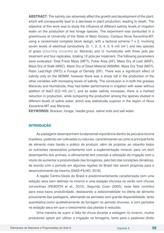 Elementos da Natureza e Propriedades do Solo 6 Capítulo 6 58
ABSTRACT: The salinity can adversely affect the growth and development of the plant,
which will consequently lead to a decrease in plant production, leading to death. The
objective of this work was to study the influence of different salinity levels of irrigation
water on the production of two forage species. The experiment was conducted in a
greenhouse at University of the State of Mato Grosso, Campus Nova Xavantina-MT,
using a randomized complete block design, with a factorial scheme 7 x 2, involving
seven levels of electrical conductivity (0, 1, 2, 3, 4, 5, 6 mS cm-1
) and two species
of grass (Urochloa brizantha cv. Marandu and U. humidicola) with three pots per
treatment and four replicates, totaling 12 pots per treatment. The following parameters
were evaluated: Total Fresh Mass (MFT), Foliar Area (AF), Mass Dry of Leaf (MSF),
Mass Dry of Stalk (MSC), Mass Dry of Dead Material (MSMM), Mass Dry Total (MST),
Ratio Leaf:High (RFC) e Forage of Density (DF). There was a significant effect of
salinity only on the MSMM, however there was a sharp fall in the production of the
other variables with increasing levels of salinity. The conclusion is in both the grasses
Marandu and Humidicola, they had better performance in irrigation with water without
addition of NaCl (0,0 mS cm-1
), and as water salinity increases, there is a marked
reduction in production, while comparing the production among the species studied in
different levels of saline water, which was statistically superior in the region of Nova
Xavantina-MT was Marandu.
KEYWORDS: Bracken, forage, needle grass. saline soils and salt water.
INTRODUÇÃO
As pastagens desempenham fundamental importância dentro da pecuária bovina
brasileira, podendo ser cultivadas ou naturais, caracterizando-se como a principal fonte
de alimento mais barato e prático de produzir, além de propiciar ao rebanho todos
os nutrientes necessários juntamente com a suplementação mineral, para um bom
desempenho dos animais, e ultimamente tem crescido a utilização da irrigação com o
intuito de aumentar a produtividade das forrageiras, pelo fato das condições climáticas,
de acordo com o período em algumas regiões do Brasil não serem propicias para o
desenvolvimento da mesma (DIAS-FILHO, 2016).
A região Centro-Oeste do Brasil é predominantemente caracterizada com uma
estação seca bem definida no inverno e uma estação chuvosa no verão com chuvas
convectivas (REBOITA et al., 2012). Segundo Coan (2005), esse fator contribui
para essa baixa produtividade, destacando a estacionalidade na oferta de alimento
proveniente das pastagens, alternando-se períodos com grande disponibilidade, tanto
quantitativa como qualitativamente da forragem no período chuvoso, e com períodos
na estação seca em que o crescimento das plantas é reduzido.
Uma maneira de suprir a falta de chuva durante a estiagem no inverno, muitos
produtores optam por utilizar a irrigação na forrageira, tanto para o pastoreio direto
 