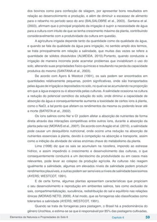 Elementos da Natureza e Propriedades do Solo 6 Capítulo 6 59
dos bovinos como para confecção de silagem, por apresentar bons resultados em
relação ao desenvolvimento e produção, e além de diminuir a escassez de alimento
para o rebanho no período seco do ano (BALSALOBRE et al., 2003). Santana et al.
(2003), afirmam que o principal propósito da irrigação é suprir a necessidade de água
para a cultura com intuito de que se tenha crescimento máximo da planta, contribuindo
consideravelmente com a produtividade da cultura em questão.
A agricultura irrigada depende tanto da quantidade como da qualidade da água,
e quando se fala da qualidade da água para irrigação, no sentido amplo dos termos,
se trata principalmente em relação a salinidade, que muitas das vezes se refere a
quantidade de sólidos dissolvidos (ALMEIDA, 2010).Portanto, quando conduzida a
irrigação de maneira incorreta pode acarretar problemas que inviabilizam o uso do
solo, alterando suas propriedades físico-químicas e resultando na perda da capacidade
produtiva do mesmo (SANTANA et al., 2003).
De acordo com Ayers & Westcot (1991), os sais podem ser encontrados em
quantidades relativamente pequenas, porém significativas, onde são transportados
pelas águas de irrigação e depositados no solo, no qual vai se acumulando na proporção
em que a água evapora ou é absorvida pelas culturas. A salinidade ocasiona na cultura
a redução do potencial osmótico da solução do solo, onde diminui a capacidade de
absorção da água e consequentemente aumenta a toxicidade de certos íons à planta,
como o NaCl, a tal ponto que afetam os rendimentos da mesma ou podendo levar até
a morte (BATISTA et at., 2002).
Os íons salinos como Na+
e Cl-
podem afetar a absorção de nutrientes de forma
direta através das interações competitivas entre outros íons, durante a absorção da
planta pela raiz (MORAIS et al., 2007). De acordo comAragão et al. (2010), a salinidade
pode causar um desiquilíbrio nutricional, onde ocorre uma redução na absorção de
nutrientes essenciais à planta, devido à competição na absorção e transporte, assim
como a inibição da atividade de várias enzimas chave do metabolismo da planta.
Lima (1998) diz que os sais se acumulam na rizosfera, impondo ao estresse
hídrico, e assim impedindo o crescimento e desenvolvimento das culturas, o que
consequentemente conduzirá a um decréscimo da produtividade ou em casos mais
relevantes, pode levar ao colapso da produção agrícola. As culturas não reagem
igualmente a salinidade, algumas em elevados níveis de salinidade podem produzir
rendimentos plausíveis, e outras podem ser sensíveis a níveis de salinidade baixíssimos
(AYERS; WESTCOT, 1991).
E de certa forma, algumas plantas apresentam características que propiciam
o seu desenvolvimento e reprodução em ambientes salinos, tais como exclusão de
sais, compartimentalização, suculência, redistribuição do sal e equilíbrio nas relações
iônicas (MORAIS NETO, 2009). A tal modo, que as forrageiras são classificadas como
tolerantes a salinidade (AYERS; WESTCOT, 1991).
Quando se trata de forrageiras para pastagem, o Brasil há a predominância do
gênero Urochloa, e estima-se se que é responsável por 85% das pastagens cultivadas,
 