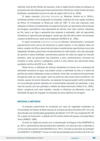 Elementos da Natureza e Propriedades do Solo 6 Capítulo 6 60
cobrindo mais de 80 milhões de hectares, onde a região Centro-Oeste se destaca na
produção pelo fato dessas gramíneas apresentarem tolerância a solos ácidos de baixa
fertilidade, característica comum do solo da região (VALLE et al., 2009).
O capim marandu (Urochloa brizantha cv. Marandu Hochst ex A. RICH.),
conhecida também como braquiarão ou brizantão, originária de uma região vulcânica
da África, foi introduzida no Brasil por volta de 1967. É uma das cultivares mais
utilizadas no Brasil, principalmente na região do Cerrado, por apresentar alta produção
de forragem, persistência, boa capacidade de rebrota, bom valor nutritivo, tolerância
ao frio, seca e ao fogo e apresenta boa resposta à adubação, além de apresentar
resistência a cigarrinha-das-pastagens, sendo que ela não tolera solos mal drenados
e possui preferência por solos areno-argilosos (NUNES et al., 1985).
O capim humidícola (Urochloa humidicola (Rendle.) Schweickerdt.), conhecido
popularmente como quicuio da amazônia ou capim agulha, é uma espécie nativa do
leste e sudeste da África, possuindo principais características agronômicas como boa
adaptação climática, possui bom comportamento em solos ácidos, com alta saturação
de alumino e baixa fertilidade, característica peculiar de solos da região do Cerrado
brasileiro, além de apresentar boa tolerância a seca, sombreamento, excessos de
umidade no solo, queima e patógenos, porém é uma cultivar que demonstra baixa
qualidade nutritiva (ALVES et al., 2008).
Desta forma, a utilização de culturas resistentes em locais com a presença de
salinidade excessiva na água, que podem causar a salinidade do solo, é o cultivo de
plantas que sejam adaptadas a estas condições, entre elas, as espécies de gramíneas
forrageiras pode ser uma opção, tanto do ponto de vista social como econômico. No
entanto, apesar de serem tolerantes, as espécies forrageiras podem sofrer problemas
na sua produção quando expostas em concentrações elevadas de salinidade, o que
varia de acordo com seu genótipo e estádio de desenvolvimento (VALE et al., 2005).
Assim, propôs-se com este trabalho, estudar a influência de diferentes níveis de
salinidade da água de irrigação na produção de duas espécies de forragem.
MATERIAL E MÉTODOS
O presente experimento foi conduzido em casa de vegetação localizado na
Universidade do Estado de Mato Grosso do Campus de Nova Xavantina-MT, em uma
área situada nas coordenadas geográficas de latitude 14°41’25” sul e longitude 52° 20’
55” a oeste de Greenwich, e altitude de 275 metros dentro do parque municipal Mário
Viana (NIMER, 1989).
O clima na região de acordo com a classificação de Koppen é Aw (SAMPAIO et
al., 2011), apresentando dois períodos bem definidos, um seco de maio a setembro e
um chuvoso de outubro a abril (BIUDES et al., 2011). Durante os períodos de avaliação
de 03/06/2017 a 20/09/2017 houve um total de precipitação pluviométrica de 0,04 mm
 