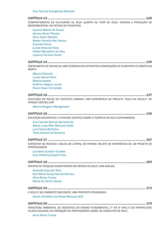Ana Patricia Evangelista Barbosa
CAPÍTULO 13...................................................................................................................... 125
COMPORTAMENTO DE CULTIVARES DE SOJA, QUANTO AO TEOR DE ÓLEO, VISANDO A PRODUÇÃO DE
BIOCOMBUSTÍVEL NO ESTADO DO TOCANTINS
Susane Maciel de Souza
Joenes Mucci Peluzio
Deny Alves Macedo
Weder Ferreira dos Santos
Evandro Reina
Lucas Alves de Faria
Rafael Marcelino da Silva
Layanni Ferreira Sodré
CAPÍTULO 14...................................................................................................................... 130
CRESCIMENTO DE MUDAS DE JABUTICABEIRA EM DIFERENTES COMPOSIÇÕES DE SUBSTRATO E COBERTURA
MORTA
Maura Colombo
Lucas Daniel Perin
Maiara Haskel
Américo Wagner Júnior
Paulo Cesar Conceição
CAPÍTULO 15...................................................................................................................... 137
EDUCAÇÃO EM SOLOS NO CONTEXTO URBANO: UMA EXPERIÊNCIA DO PROJETO “SOLO NA ESCOLA” NO
PARQUE CIENTEC/USP
Marina Braguini Manganotte
CAPÍTULO 16...................................................................................................................... 145
EDUCAÇÃO GEOGRÁFICA E ATIVIDADE DIDÁTICA SOBRE A TEMÁTICA DE SOLO CONTAMINADO
Ana Claudia Ramos Sacramento
Maria Luiza Félix Marques Kede
Luiz Carlos Bertolino
Thaís Domett de Santana
CAPÍTULO 17...................................................................................................................... 157
EXPOSITOR DE ROCHAS E SOLOS DO LITORAL DO PARANÁ: RELATO DE EXPERIÊNCIA DE UM PROJETO DE
APRENDIZAGEM
Lauriane Guidolin Guedes
Ana Christina Duarte Pires
CAPÍTULO 18...................................................................................................................... 163
GRUPOS DE PESQUISA CADASTRADOS EM CIÊNCIA DO SOLO: UMA ANÁLISE
Amanda Dias dos Reis
Ana Maria Souza Santos Moreau
Aline Roma Tomaz
Maíra do Carmo Neves
CAPÍTULO 19...................................................................................................................... 173
O SOLO E SEU AMBIENTE BIOLÓGICO: UMA PROPOSTA PEDAGÓGICA
Nicole Geraldine de Paula Marques Witt
CAPÍTULO 20...................................................................................................................... 179
PERCEPÇÃO AMBIENTAL DE DISCENTES DO ENSINO FUNDAMENTAL (7º AO 9º ANO) E DO PARFOR-UESC
(PLANO NACIONAL DE FORMAÇÃO DE PROFESSORES) SOBRE OS CONCEITOS DE SOLO
Aline Roma Tomaz
 