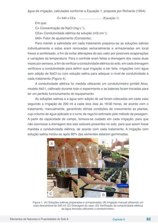 Elementos da Natureza e Propriedades do Solo 6 Capítulo 6 62
água de irrigação, calculadas conforme a Equação 1, proposta por Richards (1954):
C= 640 x CEa ............................. (Equação 1)
Em que:
C= Concentração de NaCl (mg L-1
);
CEa= Condutividade elétrica da solução (mS cm-1
);
640= Fator de ajustamento (Constante);
Para manter a salinidade em cada tratamento preparou-se as soluções salinas
individualmente e estas eram renovadas semanalmente e armazenadas em local
fresco e sombreado, a fim de evitar alterações do seu valor por possíveis evaporações
e variações da temperatura. Para o controle eram feitas a drenagem dos vasos duas
vezes por semana, a fim de verificar a condutividade elétrica do solo, em cada drenagem
verificava a condutividade para definir qual irrigação a ser feita, irrigações com água
sem adição de NaCl ou com solução salina para adequar o nível de condutividade à
cada tratamento (Figura 4).
A condutividade elétrica foi medida utilizando um condutivímetro portátil Akso,
modelo Ak51, calibrado durante todo o experimento e as baterias foram trocadas para
ter um perfeito funcionamento do equipamento.
As soluções salinas e a água sem adição de sal foram colocadas em cada vaso
seguindo a irrigação de 200 ml a cada dois dias às 18:00 horas, de acordo com o
tratamento, manualmente, garantindo ótimas condições de crescimento as plantas,
cujo volume de água aplicado e o turno de rega foi estimado pelo método de pesagem.
A partir da capacidade de campo, tomava-se cuidado em cada irrigação, para que
não ocorresse a drenagem dos sais solúveis presentes no solo, para que assim fosse
mantida a condutividade elétrica, de acordo com cada tratamento. A irrigação com
solução salina iniciou-se após 90% das sementes estarem germinadas.
Figura 1. (A) Soluções salinas preparadas e armazenadas; (B) Irrigação manual utilizando um
copo descartável de 200 ml; (C) Drenagem do vaso; (D) Verificação da condutividade elétrica
da água drenada utilizando o condutivímetro.
A
DC
B
 