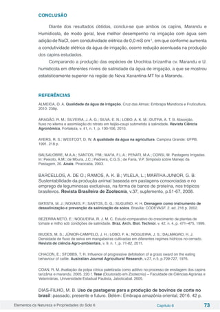 Elementos da Natureza e Propriedades do Solo 6 Capítulo 6 73
CONCLUSÃO
Diante dos resultados obtidos, conclui-se que ambos os capins, Marandu e
Humidícola, de modo geral, teve melhor desempenho na irrigação com água sem
adição de NaCl, com condutividade elétrica de 0,0 mS cm-1
, em que conforme aumenta
a condutividade elétrica da água de irrigação, ocorre redução acentuada na produção
dos capins estudados.
Comparando a produção das espécies de Urochloa brizantha cv. Marandu e U.
humidicola em diferentes níveis de salinidade da água de irrigação, a que se mostrou
estatisticamente superior na região de Nova Xavantina-MT foi a Marandu.
REFERÊNCIAS
ALMEIDA, O. A. Qualidade da água de irrigação. Cruz das Almas: Embrapa Mandioca e Fruticultura,
2010. 238p.
ARAGÃO, R. M.; SILVEIRA, J. A. G.; SILVA, E. N.; LOBO, A. K. M.; DUTRA, A. T. B. Absorção,
fluxo no xilema e assimilação do nitrato em feijão-caupi submetido à salinidade. Revista Ciência
Agronômica, Fortaleza, v. 41, n. 1, p. 100-106, 2010.
AYERS, R. S.; WESTCOT, D. W. A qualidade da água na agricultura. Campina Grande: UFPB,
1991. 218 p.
BALSALOBRE, M.A.A.; SANTOS, P.M.; MAYA, F.L.A.; PENATI, M.A.; CORSI, M. Pastagens Irrigadas.
In: Peixoto, A.M.; de Moura, J.C.; Pedreira, C.G.S.; de Faria, V.P. Simpósio sobre Manejo da
Pastagem, 20. Anais. Piracicaba, 2003.
BARCELLOS, A. DE O.; RAMOS, A. K. B.; VILELA, L.; MARTHA JUNIOR, G. B.
Sustentabilidade da produção animal baseada em pastagens consorciadas e no
emprego de leguminosas exclusivas, na forma de banco de proteína, nos trópicos
brasileiros. Revista Brasileira de Zootecnia, v.37, suplemento, p.51-67, 2008.
BATISTA, M. J.; NOVAES, F.; SANTOS, D. G.; SUGUINO, H. H. Drenagem como instrumento de
dessalinização e prevenção da salinização de solos. Brasília: CODEVASF. 2. ed. 216 p. 2002.
BEZERRA NETO, E.; NOGUEIRA, R. J. M. C. Estudo comparativo do crescimento de plantas de
tomate e milho sob condições de salinidade. Braz. Arch. Biol. Technol. v. 42, n. 4, p. 471–475, 1999.
BIUDES, M. S.; JÚNIOR-CAMPELO, J. H.; LOBO, F. A.; NOGUEIRA, J. S.; DALMAGRO, H. J.
Densidade de fluxo de seiva em mangabeiras cultivadas em diferentes regimes hídricos no cerrado.
Revista de ciência Agro-ambientais, v. 9, n. 1, p. 71-82, 2011.
CHACON, E.; STOBBS, T. H. Influence of progressive defoliation of a grass sward on the eating
behaviour of cattle. Australian Journal Agricultural Research, v.27, n.5, p.709-727, 1976.
COAN, R. M. Avaliação da polpa cítrica paletizada como aditivo no processo de ensilagem dos capins
tanzânia e marandu. 2005. 220 f. Tese (Doutorado em Zootecnia) – Faculdade de Ciências Agrarias e
Veterinárias, Universidade Estadual Paulista, Jaboticabal. 2005.
DIAS-FILHO, M. B. Uso de pastagens para a produção de bovinos de corte no
brasil: passado, presente e futuro. Belém: Embrapa amazônia oriental, 2016. 42 p.
 