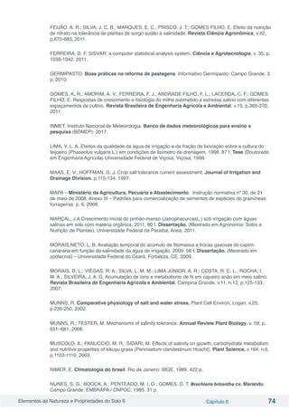 Elementos da Natureza e Propriedades do Solo 6 Capítulo 6 74
FEIJÃO, A. R.; SILVA, J. C. B.; MARQUES, E. C.; PRISCO, J. T.; GOMES FILHO, E. Efeito da nutrição
de nitrato na tolerância de plantas de sorgo sudão à salinidade. Revista Ciência Agronômica, v.42,
p.675-683, 2011.
FERREIRA, D. F. SISVAR: a computer statistical analysis system. Ciência e Agrotecnologia, v. 35, p.
1039-1042. 2011.
GERMIPASTO. Boas práticas na reforma de pastagens. Informativo Germipasto: Campo Grande. 3
p. 2010.
GOMES, K. R.; AMORIM, A. V.; FERREIRA, F. J.; ANDRADE FILHO, F. L.; LACERDA, C. F.; GOMES
FILHO, E. Respostas de crescimento e fisiologia do milho submetido a estresse salino com diferentes
espaçamentos de cultivo. Revista Brasileira de Engenharia Agrícola e Ambiental, v.15, p.365-370,
2011.
INMET. Instituto Nacional de Meteorologia. Banco de dados meteorológicos para ensino e
pesquisa (BDMEP). 2017.
LIMA, V. L. A. Efeitos da qualidade da água de irrigação e da fração de lixiviação sobre a cultura do
feijoeiro (Phaseolus vulgaris L.) em condições de lisímetro de drenagem. 1998. 87 f. Tese (Doutorado
em Engenharia Agrícola) Universidade Federal de Viçosa, Viçosa, 1998.
MAAS, E. V.; HOFFMAN, G. J. Crop salt tolerance current assessment. Journal of Irrigation and
Drainage Division. p.115-134. 1997.
MAPA – Ministério da Agricultura, Pecuária e Abastecimento. Instrução normativa nº 30, de 21
de maio de 2008. Anexo III – Padrões para comercialização de sementes de espécies de gramíneas
forrageiras. p. 6. 2008.
MARÇAL, J.A Crescimento inicial do pinhão-manso (JatrophacurcasL.) sob irrigação com águas
salinas em solo com matéria orgânica. 2011, 80 f. Dissertação. (Mestrado em Agronomia: Solos e
Nutrição de Plantas), Universidade Federal da Paraíba, Areia, 2011.
MORAIS NETO, L. B. Avaliação temporal do acúmulo de fitomassa e trocas gasosas do capim-
canarana em função da salinidade da água de irrigação. 2009. 58 f. Dissertação. (Mestrado em
zootecnia) – Universidade Federal do Ceará, Fortaleza, CE, 2009.
MORAIS, D. L.; VIÉGAS, R. A.; SILVA, L. M. M.; LIMA JÚNIOR, A. R.; COSTA, R. C. L.; ROCHA, I.
M. A.; SILVEIRA, J. A. G. Acumulação de íons e metabolismo de N em cajueiro anão em meio salino.
Revista Brasileira de Engenharia Agrícola e Ambiental, Campina Grande, v.11, n.12, p.125-133,
2007.
MUNNS, R. Comparative physiology of salt and water stress. Plant Cell Environ, Logan, v.25,
p.239-250, 2002.
MUNNS, R.; TESTER, M. Mechanisms of salinity tolerance. Annual Review Plant Biology. v. 59, p.
651–681, 2008.
MUSCOLO, A.; PANUCCIO, M. R.; SIDARI, M. Effects of salinity on growth, carbohydrate metabolism
and nutritive properties of kikuyu grass (Pennisetum clandestinum Hoscht). Plant Science, v.164, n.6,
p.1103-1110, 2003.
NIMER, E. Climatologia do brasil. Rio de Janeiro: IBGE, 1989. 422 p.
NUNES, S. G.; BOOCK, A.; PENTEADO, M. I. O.; GOMES, D. T. Brachiaria brizantha cv. Marandu.
Campo Grande: EMBRAPA / CNPGC, 1985. 31 p.
 