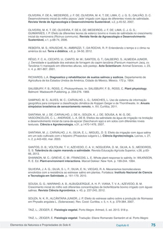 Elementos da Natureza e Propriedades do Solo 6 Capítulo 6 75
OLIVEIRA, F. DE A.; MEDEIROS, J. F. DE; OLIVEIRA, M. K. T. DE; LIMA, C. J. G. S.; GALVÃO, D. C.
Desenvolvimento inicial do milho pipoca ‘Jade’ irrigado com água de diferentes níveis de salinidade.
Revista Verde de Agroecologia e Desenvolvimento Sustentável, v.2, p.45-52, 2007.
OLIVEIRA, M. K. T. DE; OLIVEIRA, F. DE A. DE; MEDEIROS, J. F. DE; LIMA, C. J. G. S.;
GUIMARÃES, I. P. Efeito de diferentes teores de esterco bovino e níveis de salinidade no crescimento
inicial da mamoneira (Ricinus communis). Revista Verde de Agroecologia e Desenvolvimento
Sustentável, v.1. p.68-74, 2006.
REBOITA, M. S.; KRUSCHE, N.; AMBRIZZI, T.; DA ROCHA, R. P. Entendendo o tempo e o clima na
américa do sul. Terra e didática, v.8, p. 34-50, 2012.
RÊGO, F. C. A.; CECATO, U.; CANTO, M. W.; SANTOS, G. T.; GALBEIRO, S.; ALMEIDA JUNIOR,
J. Densidade e qualidade dos estratos de forragem do capim tanzânia (Panicum maximum Jacq. cv.
Tanzânia-1) manejado em diferentes alturas, sob pastejo. Acta Scientiarum: Animal Sciences. v. 23,
n. 4. p. 801-807. 2001.
RICHARDS, L.A. Diagnostico y rehabilitacion de suelos salinos y sodicos. Departamento de
Agricultura de los Estados Unidos de América, Cidade do México, México. 172 p. 1954.
SALISBURY, F. B.; ROSS, C. Photosynthesis. In: SALISBURY, F. B.; ROSS, C. Plant physiology.
Belmont: Wadsworth Publishing. p. 259-276. 1969.
SAMPAIO, M. S.; ALVES, M. C.; CARVALHO, L. G.; SANCHES, L. Uso de sistema de informação
geográfica para comparar a classificação climática de Koppen Geiger e de Thornthwaite. In: Anuais
simpósios brasileiros de sensoriamento remoto, n. XV, Curitiba, 2011.
SANTANA, M. J. DE; CARVALHO, J. DE A.; SOUZA, K. J. DE; SOUSA, A. M. G. DE;
VASCONCELOS, C. L.; ANDRADE, L. A. DE B. Efeitos da salinidade da água de irrigação na brotação
e desenvolvimento inicial da cana-de-açúcar (Saccharum spp) e em solos com diferentes níveis
texturais. Ciência e Agrotecnologia. v.31, p.1470-1476, 2007.
SANTANA, M. J.; CARVALHO, J. A.; SILVA, E. L.; MIGUEL, D. S. Efeito da irrigação com água salina
em um solo cultivado com o feijoeiro (Phaseolus vulgaris L.). Ciência Agrotecnologia. Lavras, v. 27,
n. 2, p.443-450, mar. 2003.
SANTOS, D. B.; VOLTOLINI, T. V.; AZEVEDO, C. A. V.; NOGUEIRA, D. M.; SILVA, A. S.; MEDEIROS,
S. S. Tolerância do capim marandu a salinidade. Revista Educação Agrícola Superior, v.28, p.63-
66, 2013.
SHANNON, M. C.; GRIEVE, C. M.; FRANCOIS, L. E. Whole plant response to salinity. In: WILKNSON,
R. E. Ed. Plant-environment interactions. Marcel Dekker: New York. p. 199-244. 1994.
SILVEIRA, J. A. G.; SILVA, S. L. F.; SILVA, E. N.; VIEGAS, R. A. Mecanismos biomoleculares
envolvidos com a resistência ao estresse salino em plantas. Fortaleza: Instituto Nacional de Ciencia
e Tecnologia em Salinidade. p. 161-179. 2010.
SOUSA, G. G.; MARINHO, A. B.; ALBUQUERQUE, A. H. P.; VIANA, T. V. A.; AZEVEDO, B. M.
Crescimento inicial do milho sob diferentes concentrações de biofertilizante bovino irrigado com águas
salinas. Revista Ciência Agronômica, v. 43, p. 237-245, 2012.
SOUZA, N. K. R.; ALCÂNTARA JUNIOR, J. P. Efeito do estresse salino sobre a produção de fitomassa
em Physalis angulata L. (Solanaceae). Rev. Cood: Curitiba, v. 5, n. 4, p. 379-384, 2007.
TAIZ, L.; ZEIGER, E. Fisiologia vegetal. Porto Alegre: Artmed, 5. ed. 2013. 918 p.
TAIZ, L.; ZEIGER, E. Fisiologia vegetal. Tradução: Eliane Romanato Santarém et al. Porto Alegre:
 