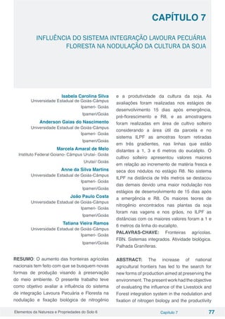Elementos da Natureza e Propriedades do Solo 6 Capítulo 7 77
Capítulo 7
INFLUÊNCIA DO SISTEMA INTEGRAÇÃO LAVOURA PECUÁRIA
FLORESTA NA NODULAÇÃO DA CULTURA DA SOJA
Isabela Carolina Silva
Universidade Estadual de Goiás-Câmpus
Ipameri- Goiás
Ipameri/Goiás
Anderson Gaias do Nascimento
Universidade Estadual de Goiás-Câmpus
Ipameri- Goiás
Ipameri/Goiás
Marcela Amaral de Melo
Instituto Federal Goiano- Câmpus Urutaí- Goiás
Urutaí/ Goiás
Anne da Silva Martins
Universidade Estadual de Goiás-Câmpus
Ipameri- Goiás
Ipameri/Goiás
João Paulo Costa
Universidade Estadual de Goiás-Câmpus
Ipameri- Goiás
Ipameri/Goiás
Tatiana Vieira Ramos
Universidade Estadual de Goiás-Câmpus
Ipameri- Goiás
Ipameri/Goiás
RESUMO: O aumento das fronteiras agrícolas
nacionais tem feito com que se busquem novas
formas de produção visando à preservação
do meio ambiente. O presente trabalho teve
como objetivo avaliar a influência do sistema
de integração Lavoura Pecuária e Floresta na
nodulação e fixação biológica de nitrogênio
e a produtividade da cultura da soja. As
avaliações foram realizadas nos estágios de
desenvolvimento 15 dias após emergência,
pré-florescimento e R8, e as amostragens
foram realizadas em área de cultivo solteiro
considerando a área útil da parcela e no
sistema ILPF as amostras foram retiradas
em três gradientes, nas linhas que estão
distantes a 1, 3 e 6 metros do eucalipto. O
cultivo solteiro apresentou valores maiores
em relação ao incremento de matéria fresca e
seca dos nódulos no estágio R8. No sistema
ILPF na distância de três metros se destacou
das demais devido uma maior nodulação nos
estágios de desenvolvimento de 15 dias após
a emergência e R8. Os maiores teores de
nitrogênio encontrados nas plantas da soja
foram nas vagens e nos grãos, no ILPF as
distâncias com os maiores valores foram a 1 e
6 metros da linha do eucalipto.
PALAVRAS-CHAVE: Fronteiras agrícolas.
FBN. Sistemas integrados. Atividade biológica.
Palhada Graníferas.
ABSTRACT: The increase of national
agricultural frontiers has led to the search for
new forms of production aimed at preserving the
environment. The present work had the objective
of evaluating the influence of the Livestock and
Forest integration system in the nodulation and
fixation of nitrogen biology and the productivity
 