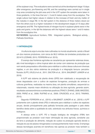 Elementos da Natureza e Propriedades do Solo 6 Capítulo 7 78
of the soybean crop. The evaluations were carried out at the development stage 15 days
after emergence, pre-flowering and R8, and the samplings were carried out in single
crop area considering the plot area and in the iLPF system the samples were taken in
three gradients, in the lines that are 1, 3 and 6 meters away from the eucalyptus. The
single culture had higher values in relation to the increase of fresh and dry matter of
the nodules in stage R8. In the Ilpf system in the distance of three meters stood out
from the others due to a higher nodulation in the development stages of 15 days after
emergence and R8. The highest levels of nitrogen found in soybean plants were in the
pods and grains, in the ilpf the distances with the highest values were 1 and 6 meters
from the eucalyptus line.
KEYWORDS: Agricultural frontiers. FBN. Integrated systems. Biological activity. .
Palhada Graníferas
1 | INTRODUÇÃO
A cultura da soja é uma das mais cultivadas no mundo atualmente, sendo o Brasil
um dos maiores produtores, com cerca de 96,2 milhões de toneladas produzidas em
2014/15 (CONAB, 2015; FERREIRA et al. 2015).
O avanço das fronteiras agrícolas se caracteriza por apresentar extensas áreas,
alto nível tecnológico e clima tropical além de contar com sistemas de produção que
vem sendo pesquisados e difundidos para viabilizar o cultivo dessa cultura em diversas
regiões, e um dos vários sistemas de produção é a integração lavoura- pecuária-
floresta (ILPF) (VILELA et al., 2011; SALTON et al., 2014; BALBINOT JUNIOR et al.
2016)
A ILPF sob sistema de plantio direto (SPD) tem viabilizado a recuperação de
áreas degradadas com o cultivo de espécies forrageiras, produção de animais e
culturas graníferas, realizadas na mesma área, em plantio simultâneo, sequencial ou
rotacionado, visando maior eficiência na utilização da área agrícola, gerando assim,
resultados socioeconômicos e ambientais positivos (TRACY; ZHANG, 2008; MACEDO,
2009; PARIZ et al., 2009; RUFINO et al., 2009; CRUSCIOL et al., 2012; TANAKA,
2015).
Segundo FERREIRA et al., (2015) e BALBINOT JUNIOR et al., (2016) o ILPF
juntamente com o plantio direto (PD) é relevante para viabilizar o cultivo de espécies
anuais, devido principalmente pela palhada fornecida pela pastagem e pelo efeito
benéfico desta sobre a qualidade do solo, sobretudo nos atributos físicos, químicos e
biológicos.
A aliança entre o ILPF, PD e fixação biológica de nitrogênio (FBN) tem
proporcionado ao produtor rural maior otimização da área agrícola, constante uso
da terra e produção de alimento, redução de custos na produção agrícola devido a
redução do uso de adubos nitrogenados e consequentemente maior renda. O emprego
dessas tecnologias acarreta em benefícios não apenas ao produtor mais também a
 
