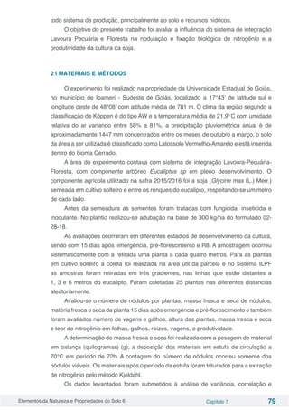 Elementos da Natureza e Propriedades do Solo 6 Capítulo 7 79
todo sistema de produção, principalmente ao solo e recursos hídricos.
O objetivo do presente trabalho foi avaliar a influência do sistema de integração
Lavoura Pecuária e Floresta na nodulação e fixação biológica de nitrogênio e a
produtividade da cultura da soja.
2 | MATERIAIS E MÉTODOS
O experimento foi realizado na propriedade da Universidade Estadual de Goiás,
no município de Ipameri - Sudeste de Goiás, localizado a 17°43’ de latitude sul e
longitude oeste de 48°08’ com altitude média de 781 m. O clima da região segundo a
classificação de Köppen é do tipo AW e a temperatura média de 21,9o
C com umidade
relativa do ar variando entre 58% a 81%, a precipitação pluviométrica anual é de
aproximadamente 1447 mm concentrados entre os meses de outubro a março, o solo
da área a ser utilizada é classificado como Latossolo Vermelho-Amarelo e está inserida
dentro do bioma Cerrado.
A área do experimento contava com sistema de integração Lavoura-Pecuária-
Floresta, com componente arbóreo Eucaliptus sp em pleno desenvolvimento. O
componente agrícola utilizado na safra 2015/2016 foi a soja (Glycine max (L.) Merr.)
semeada em cultivo solteiro e entre os renques do eucalipto, respeitando-se um metro
de cada lado.
Antes da semeadura as sementes foram tratadas com fungicida, inseticida e
inoculante. No plantio realizou-se adubação na base de 300 kg/ha do formulado 02-
28-18.
As avaliações ocorreram em diferentes estádios de desenvolvimento da cultura,
sendo com 15 dias após emergência, pré-florescimento e R8. A amostragem ocorreu
sistematicamente com a retirada uma planta a cada quatro metros. Para as plantas
em cultivo solteiro a coleta foi realizada na área útil da parcela e no sistema ILPF
as amostras foram retiradas em três gradientes, nas linhas que estão distantes a
1, 3 e 6 metros do eucalipto. Foram coletadas 25 plantas nas diferentes distancias
aleatoriamente.
Avaliou-se o número de nódulos por plantas, massa fresca e seca de nódulos,
matéria fresca e seca da planta 15 dias após emergência e pré-florescimento e também
foram avaliados número de vagens e galhos, altura das plantas, massa fresca e seca
e teor de nitrogênio em folhas, galhos, raízes, vagens, e produtividade.
A determinação de massa fresca e seca foi realizada com a pesagem do material
em balança (quilogramas) (g), a deposição dos materiais em estufa de circulação a
70°C em período de 72h. A contagem do número de nódulos ocorreu somente dos
nódulos viáveis. Os materiais após o período da estufa foram triturados para a extração
de nitrogênio pelo método Kjeldahl.
Os dados levantados foram submetidos à análise de variância, correlação e
 