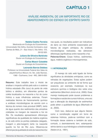 Elementos da Natureza e Propriedades do Solo 6 Capítulo 1 1
Capítulo 1
ANÁLISE AMBIENTAL DE UM IMPORTANTE RIO DE
ABASTECIMENTO DO ESTADO DO ESPÍRITO SANTO
Natália Coelho Ferreira
Mestranda em Ecologia de Ecossistemas,
Universidade Vila Velha, Avenida Comissário José
Dantas de Melo, 21 - Boa Vista II, Vila Velha - ES,
29102-920.
Juliano De Oliveira Barbirato
Doutor em Ecologia de Ecossistemas.
Carlos Moacir Colodete
Doutor em Ecologia de Ecossistemas.
Leonardo Barros Dobbss
Professor na Universidade Federal dos Vales do
Jequitinhonha e Mucuri; Av. Ver. João Narciso,
1380 - Cachoeira, Unaí - MG, 38610-000.
Resumo: Este trabalho teve o intuito de
analisar o impacto sofrido pelo solo e o sistema
hídrico estudado (Rio Jucu) do ponto de vista
biótico e abiótico, em diferentes pontos de
coleta localizados na nascente e foz do curso
hídrico e suas influências externas. Foram
realizadas técnica de fracionamento químico
e análises microbiológicas de acordo com a
técnica do número mais provável (NMP), tanto
da água quanto dos sedimentos das amostras
coletadas na margem da nascente e foz do
Rio. Os resultados apresentaram diferenças
significativas da qualidade da matéria orgânica
e, do solo entre os pontos coletados (alagado,
margem e pós-margem) tanto na nascente
quanto na foz do Rio Jucu. Observou-se
diferençasdaqualidadedosolodenascenteefoz
nas quais, os resultados podem ser indicativos
de dano ao meio ambiente ocasionados por
fatores de origem antrópica. As análises
microbiológicas realizadas, não obtiveram
diferenças significativas entre nascente e foz.
Palavras-Chave: Corpo hídrico, sedimentos,
água, matéria orgânica e microrganismos.
1 | INTRODUÇÃO
O manejo do solo está ligado de forma
significativa às atividades antrópicas, como as
retiradas de vegetações. Estas ações podem
ser prejudiciais ao ambiente de tal forma que
ocasione, por exemplo, mudanças na sua
estrutura química e biológica dos solos e/ou
sedimentos (Marchiori Júnior et al., 2000). Esse
manejo inadequado pode causar problemas a
formações e saúde dos cursos hídricos, uma vez
que a alteração da disposição de sedimentos
pode afetar a qualidade da água (Machado et
al., 2003).
Com isso, deduz-se que alguns fatores
como a constituição vegetal em torno de
sistemas hídricos, pode-se contribuir com a
formação desse sistema e também do solo,
contudo, o desmatamento tem, estampando
sérios danos a sua hidrologia e a biodiversidade
(Nobre et al., 1991).
 