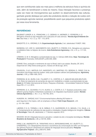 Elementos da Natureza e Propriedades do Solo 6 Capítulo 7 84
que vem contribuindo cada vez mais para a melhoria da estrutura física e química do
solo, além de beneficiarem a biota do mesmo. Essa interação favorece a presença
cada vez maior de microrganismos que auxiliem no desenvolvimento das culturas,
ganhado grande destaque por parte dos produtores devido a redução de custos com
da produção agrícola nacional, possibilitando assim que pequenos produtores optem
por essa nova ferramenta.
REFERÊNCIAS
BALBINOT JUNIOR, A. A.; FRANCHINI, J. C.; DEBIASI, H.; WERNER, F.; FERREIRA, A. S.
Nitrogênio mineral na soja integrada com a pecuária em solo arenoso. Revista Agro@mbiente On-
line. Boa Vista. v. 10, n. 2, p. 107 - 113, 2016.
BANZATTO, D. A.; KRONKA, S. N. Experimentação Agrícola. 2 ed. Jaboticabal: FUNEP, 1992.
BARBOSA, G.F.; ARF, O.; NASCIMENTO, M.S.; BUZETTI, S. FREDDI, O.S.; Nitrogênio em cobertura
e molibdênio foliar no feijoeiro de inverno. Acta Scientiarium Agronomy,v. 32, n. 01, p. 117-123,
2010.
CÂMARA, G. M. S. Nitrogênio e produtividade da soja. In: Câmara GMS (Eds.) Soja: Tecnologia da
Produção II. Piracicaba, ESALQ/USP. p.295-339, 2000
CONAB. Área, produção e rendimento de soja no Brasil, total e por estado. Brasília, DF, 2015.
Disponível em <http://www.conab.gov.br>. Acesso em 08 de ago. 2015.
CRUSCIOL, C.A.C.; MATEUS, G.P.; NASCENTE, A.S.; MARTINS, P.O.; BORGHI, E.; PARIZ, C.M. An
innovative crop-forage intercrop system: early cycle soybean cultivars and palisadegrass. Agronomy
Journal, v.104, p.1085-1095, 2012.
FERREIRA, M. M., BURG, G.M., FULANETI, F. S., CORTES, A. F., AMAURI NELSON BEUTLER,
A. N. Efeito do tratamento de sementes de soja com molibdênio e cobalto na produtividade da soja.
Anais do VII Salão Internacional de Ensino, Pesquisa e Extensão – Universidade Federal do Pampa
Itaqui-RS. v.7, n.2, 2015.
FERREIRA, G. A.; OLIVEIRA, P. S. R.; ALVES, S. J.; COSTA, A. C. T. Soybean productivity under
different grazing heights of Brachiaria ruziziensis in an integrated crop-livestock system. Revista
Ciência Agronômica, v. 46, n. 4, p. 755-763, 2015.
HUNGRIA, M.; VARGAS, M.A.T. Environmental factors affecting N2 fixation in
grain legumes in the tropics, with an emphasis on Brazil. Field Crops Research, v.25
p, 151-164. 2000.
LIBÓRIO, P. H. S.; TORNELI, I. M. B.; NÓBILE, F. O.; GUERREIRO, R. D.; MIGUEL, F. B.; SILVA, J. A.
A. Comportamento de cultivares de soja quanto a nodulação e fixação biológica de nitrogênio. Ciência
& Tecnologia: Fatec-JB, Jaboticabal, v. 7, Número especial, 2015.
MACEDO, M.C.M. Integração lavoura e pecuária: o estado da arte e inovações tecnológicas. Revista
Brasileira de Zootecnia, v.38, p.133146, 2009.
PARIZ, C.M.; ANDREOTTI, M.; TARSITANO, M.A.A.; BERGAMASCHINE, A.F.; BUZETTI, S.;
CHIODEROLI, C.A. Desempenhos técnicos e econômicos da consorciação de milho com forrageiras
dos gêneros Panicum e Brachiaria em sistema de integração lavoura-pecuária. Pesquisa
Agropecuária Tropical, v.39, p.360-370, 2009.
 