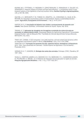 Elementos da Natureza e Propriedades do Solo 6 Capítulo 7 85
RUFINO, M.C.; TTTTONELL, P.; REIDSMA, P.; LÓPEZ-RIDAURA, S.; HENGSDIJK, H.; GILLER, K.E.;
VERHAGEN, A. Network analysis of N flows and food self-sufficiency – a comparative study of crop-
livestock systems of the highlands of East and southern Africa. Nutrient Cycling in Agroecosystems,
v.85, p.169-186, 2009.
SALTON, J. C.; MERCANTE, F. M.; TOMAZI, M.; ZANATTA, J. A.; CONCENÇO, G.; SILVA, W. M.;
RETORE, M. Integrated crop-livestock system in tropical Brazil: Toward a sustainableproduction
system. Agriculture, Ecosystems & Environment, v. 190, p. 70-79, 2014.
SANTOS, M. G. P. Inoculação do feijoeiro com rizóbio e enriquecimento da semente com
cobalto. Tese (Doctor Scientiae). Universidade Federal de Viçosa. Viçosa. 54p. 2016.
TANAKA, K. S. Aplicação de nitrogênio em forrageiras e produção da cultura da soja em
sucessão no sistema plantio direto. Dissertação (Mestre em Agronomia) (Agricultura). Universidade
Estadual Paulista ‘’Júlio de Mesquita Filho’’ Faculdade de Ciências Agronômicas Campus Botucatu.
BOTUCATU. 57p. 2015.
TRACY, B.F.; ZHANG, Y. Soil compaction, corn yield response, and soil nutrient pool dynamics within
an integrated crop-livestock system in Illinois. Crop Science, v.48, p.1211-1218, 2008.
TRZECIAK, M. B. Formação de sementes de soja: aspectos físicos, fisiológicos e bioquímicos.
2012. 130 p. Tese (Doutorado em Ciências) – Escola Superior de Agricultura “Luiz de Queiroz”,
Piracicaba, 2012.
VARGAS, M. A. T.; HUNGRIA, M. Biologia dos solos dos cerrados. Embrapa- CPAC, Planaltina, DF.
1997. 524p.
VILELA, L.; MARTHA JUNIOR, G. B.; MACEDO, M. C. M.; MARCHÃO, R. L.; GUIMARÃES JUNIOR,
R.; PULROLNIK, K.; MACIEL, G. A. Sistemas de integração lavoura-pecuária na região do Cerrado.
Pesquisa Agropecuária Brasileira, v. 46, n. 10, p. 1127-1138, 2011.
 