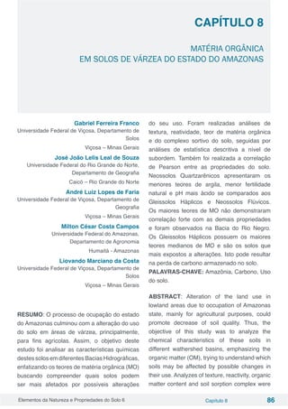 Elementos da Natureza e Propriedades do Solo 6 Capítulo 8 86
Capítulo 8
MATÉRIA ORGÂNICA
EM SOLOS DE VÁRZEA DO ESTADO DO AMAZONAS
Gabriel Ferreira Franco
Universidade Federal de Viçosa, Departamento de
Solos
Viçosa – Minas Gerais
José João Lelis Leal de Souza
Universidade Federal do Rio Grande do Norte,
Departamento de Geografia
Caicó – Rio Grande do Norte
André Luiz Lopes de Faria
Universidade Federal de Viçosa, Departamento de
Geografia
Viçosa – Minas Gerais
Milton César Costa Campos
Universidade Federal do Amazonas,
Departamento de Agronomia
Humaitá - Amazonas
Liovando Marciano da Costa
Universidade Federal de Viçosa, Departamento de
Solos
Viçosa – Minas Gerais
RESUMO: O processo de ocupação do estado
do Amazonas culminou com a alteração do uso
do solo em áreas de várzea, principalmente,
para fins agrícolas. Assim, o objetivo deste
estudo foi analisar as características químicas
destes solos em diferentes Bacias Hidrográficas,
enfatizando os teores de matéria orgânica (MO)
buscando compreender quais solos podem
ser mais afetados por possíveis alterações
do seu uso. Foram realizadas análises de
textura, reatividade, teor de matéria orgânica
e do complexo sortivo do solo, seguidas por
análises de estatística descritiva a nível de
subordem. Também foi realizada a correlação
de Pearson entre as propriedades do solo.
Neossolos Quartzarênicos apresentaram os
menores teores de argila, menor fertilidade
natural e pH mais ácido se comparados aos
Gleissolos Háplicos e Neossolos Flúvicos.
Os maiores teores de MO não demonstraram
correlação forte com as demais propriedades
e foram observados na Bacia do Rio Negro.
Os Gleissolos Háplicos possuem os maiores
teores medianos de MO e são os solos que
mais expostos a alterações. Isto pode resultar
na perda de carbono armazenado no solo.
PALAVRAS-CHAVE: Amazônia, Carbono, Uso
do solo.
ABSTRACT: Alteration of the land use in
lowland areas due to occupation of Amazonas
state, mainly for agricultural purposes, could
promote decrease of soil quality. Thus, the
objective of this study was to analyze the
chemical characteristics of these soils in
different wathershed basins, emphasizing the
organic matter (OM), trying to understand which
soils may be affected by possible changes in
their use. Analyzes of texture, reactivity, organic
matter content and soil sorption complex were
 