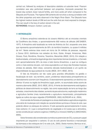 Elementos da Natureza e Propriedades do Solo 6 Capítulo 8 87
carried out, followed by analyzes of descriptive statistics at suborder level. Pearson
correlation was also performed between soil properties. Arenosols presented the
lowest clay content, lower natural fertility, and more acidic pH when compared to the
Gleysols and Fluvisols. The highest OM contents did not show a strong correlation with
the other properties and were observed in the Negro River Basin. The Gleysols have
the highest medium levels of OM and are the soils that are most exposed to changes.
This can result in the loss of carbon stored in the soil.
KEYWORDS: Amazon; Carbon; Land use.
1 | INTRODUÇÃO
O Bioma amazônico estende-se do oceano Atlântico até as encostas orientais
da Cordilheira dos Andes, a aproximadamente 600 metros de altitude (AB´SABER,
1977). A Amazônia está localizada ao norte da América do Sul, ocupando uma área
que representa aproximadamente de 59% do território brasileiro, ou quase 6 milhões
de km2
. Nesta extensa área vivem em torno de 24 milhões de pessoas, segundo
o Censo 2010, distribuías nos estados do Acre, Goiás, Amapá, Amazonas, Mato
Grosso, Pará, Rondônia, Roraima, Tocantins, Maranhão (IBGE, 2015). Em relação a
biodiversidade, a Amazônia legal abriga dois importantes biomas brasileiros, o Cerrado
com aproximadamente 20% da área e todo bioma Amazônico, o qual se configura
como o mais extenso do país, com área equivalente a um terço das florestas tropicais
úmidas do planeta. Além disso, concentra elevada biodiversidade e um quinto da
disponibilidade da água potável do mundo (IBGE, 2011; IBGE, 2012).
O fato da Amazônia ser tão vasta gera grandes dificuldades na gestão e
fiscalização de todo seu território, assim, problemas relacionados principalmente ao
desmatamento ocorrem com frequência. O desmatamento apresentou um declínio nos
últimos 10 anos na região da Amazônia Legal, porém, no acumulado ainda ocorre de
maneira alarmante (IBGE, 2012; IBGE, 2015). A frente de desmatamento está ligada a
políticas de desenvolvimento na região, tais como especulação de terra ao longo das
estradas, crescimento das cidades, aumento da pecuária bovina, exploração madeireira
e agricultura familiar (mais recentemente a agricultura mecanizada), principalmente
ligada ao cultivo da soja e algodão (FEARNSIDE, 2003; ALENCAR et al., 2004).
Aconversão da floresta em pastagens ou áreas destinadas a agricultura engendra
uma série de mudanças com relação às características químicas e físicas do solo, que
poderão alterar os estoques de carbono. O solo apresenta aproximadamente 4 vezes
mais carbono ( C ) que o compartimento da vegetação e 3,3 vezes que a atmosfera,
sendo constituído por carbono orgânico (1500Pg C) e mineral (1000Pg C) (MACHADO,
2005).
Solos florestais são considerados sumidouros potenciais de CO2
e possuem papel
importante por sequestrar o carbono. O uso do solo perene favorece a manutenção
da biomassa e dos estoques de C no solo (LAL, 2005). Desta maneira, Bernoux et al.,
 