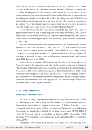 Elementos da Natureza e Propriedades do Solo 6 Capítulo 8 88
(2001) afirma que em ecossistemas não alterados pela ação humana, as condições
de clima e solo são os principais determinantes do balanço de carbono porque eles
controlam as taxas de produção e decomposição. Assim, mudanças no uso da terra
causam perturbações nos estoques de C. A conversão da floresta em ecossistemas
agrícolas pode resultar na perda de 20 a 50 % do carbono no solo (LAL, 2005). A
substituição da vegetação natural por atividade agrícola não só diminui a quantidade
de carbono retida nos solos como permite sua emissão para a atmosfera, e diferentes
manejos do solo influenciam mais ou menos nesta redução (IBGE, 2011).
A floresta amazônica tem importância ressaltada por cobrir uma área de
aproximadamente 60 % das florestas tropicais do mundo (DIXON et al., 1994). Sendo
considerada a maior e mais relevante para o equilíbrio de carbono global, armazenando
dentro de sua biomassa vegetal e solo, mais carbono do que o existente na atmosfera
(DIAS, 2006).
O Estado do Amazonas se destaca pela extensão e pela preservação da floresta.
Apresenta a maior área territorial do País, com 1.571.000 km² e detém ainda 98%
de sua cobertura vegetal preservada (IBGE, 2003; SOARES et al., 2006). Porém,
o processo de ocupação do estado, principalmente durante as décadas de 60 e 70,
culminou na alteração do uso do solo, principalmente nas áreas de várzea (Nogueira
et al., 2007; Linhares et al., 2009).
Assim, devido a possíveis alterações do uso do solo em áreas de várzea, em
função do regime de vazão/cheia dos rios e pela sua relevância para a população
ribeirinha que utilizam estes solos para pecuária e agricultura, o objetivo desta pesquisa
foi analisar as diferentes características químicas dos solos encontrados nas 5 (cinco)
maiores Bacias Hidrográficas do estado do Amazonas. Foram destacados os teores
de MO encontrados em áreas minimamente antropizadas, devido sua capacidade de
influenciar propriedades do solo como agregação, CTC, controle do pH, complexação
de metais, entre outras funções ambientais.
2 | MATERIAL E MÉTODOS
Caracterização da área de estudo
O clima da região, segundo Marengo (2009), possui quatro grandes núcleos
de precipitação, entre 1.700 e 4.000 mm/ano. A geologia é composta por coberturas
fanerozoicas, distribuídas em bacias sedimentares. O Cráton Amazônico possui
rochas pré-cambrianas, sendo dividido no escudo das Guianas ao norte da bacia do
Amazonas e no escudo Brasil-Central, ao sul desta mesma bacia (CPRM, 2006). O
relevo da Amazônia Legal é representado por planícies (12%), depressões (52%),
tabuleiros (3%), chapadas (4,5%), patamares (5,5%), planaltos (21%) e serras (2%)
(IBGE, 2011).
Depósitos sedimentares do quaternário são localizados próximos aos leitos
 