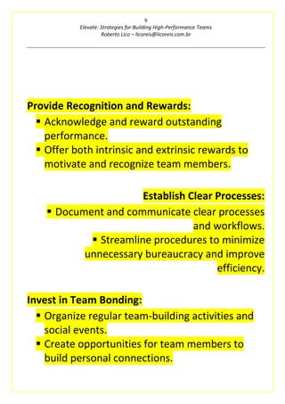 9
Elevate: Strategies for Building High-Performance Teams
Roberto Lico – licoreis@licoreis.com.br
Provide Recognition and Rewards:
▪ Acknowledge and reward outstanding
performance.
▪ Offer both intrinsic and extrinsic rewards to
motivate and recognize team members.
Establish Clear Processes:
▪ Document and communicate clear processes
and workflows.
▪ Streamline procedures to minimize
unnecessary bureaucracy and improve
efficiency.
Invest in Team Bonding:
▪ Organize regular team-building activities and
social events.
▪ Create opportunities for team members to
build personal connections.
 